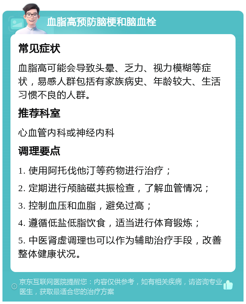 血脂高预防脑梗和脑血栓 常见症状 血脂高可能会导致头晕、乏力、视力模糊等症状，易感人群包括有家族病史、年龄较大、生活习惯不良的人群。 推荐科室 心血管内科或神经内科 调理要点 1. 使用阿托伐他汀等药物进行治疗； 2. 定期进行颅脑磁共振检查，了解血管情况； 3. 控制血压和血脂，避免过高； 4. 遵循低盐低脂饮食，适当进行体育锻炼； 5. 中医肾虚调理也可以作为辅助治疗手段，改善整体健康状况。