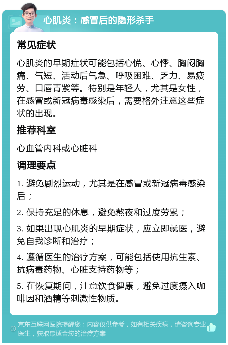 心肌炎：感冒后的隐形杀手 常见症状 心肌炎的早期症状可能包括心慌、心悸、胸闷胸痛、气短、活动后气急、呼吸困难、乏力、易疲劳、口唇青紫等。特别是年轻人，尤其是女性，在感冒或新冠病毒感染后，需要格外注意这些症状的出现。 推荐科室 心血管内科或心脏科 调理要点 1. 避免剧烈运动，尤其是在感冒或新冠病毒感染后； 2. 保持充足的休息，避免熬夜和过度劳累； 3. 如果出现心肌炎的早期症状，应立即就医，避免自我诊断和治疗； 4. 遵循医生的治疗方案，可能包括使用抗生素、抗病毒药物、心脏支持药物等； 5. 在恢复期间，注意饮食健康，避免过度摄入咖啡因和酒精等刺激性物质。