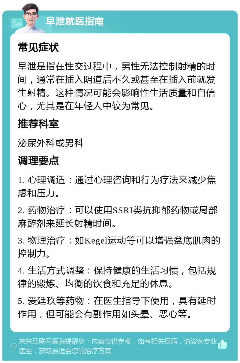 早泄就医指南 常见症状 早泄是指在性交过程中，男性无法控制射精的时间，通常在插入阴道后不久或甚至在插入前就发生射精。这种情况可能会影响性生活质量和自信心，尤其是在年轻人中较为常见。 推荐科室 泌尿外科或男科 调理要点 1. 心理调适：通过心理咨询和行为疗法来减少焦虑和压力。 2. 药物治疗：可以使用SSRI类抗抑郁药物或局部麻醉剂来延长射精时间。 3. 物理治疗：如Kegel运动等可以增强盆底肌肉的控制力。 4. 生活方式调整：保持健康的生活习惯，包括规律的锻炼、均衡的饮食和充足的休息。 5. 爱廷玖等药物：在医生指导下使用，具有延时作用，但可能会有副作用如头晕、恶心等。