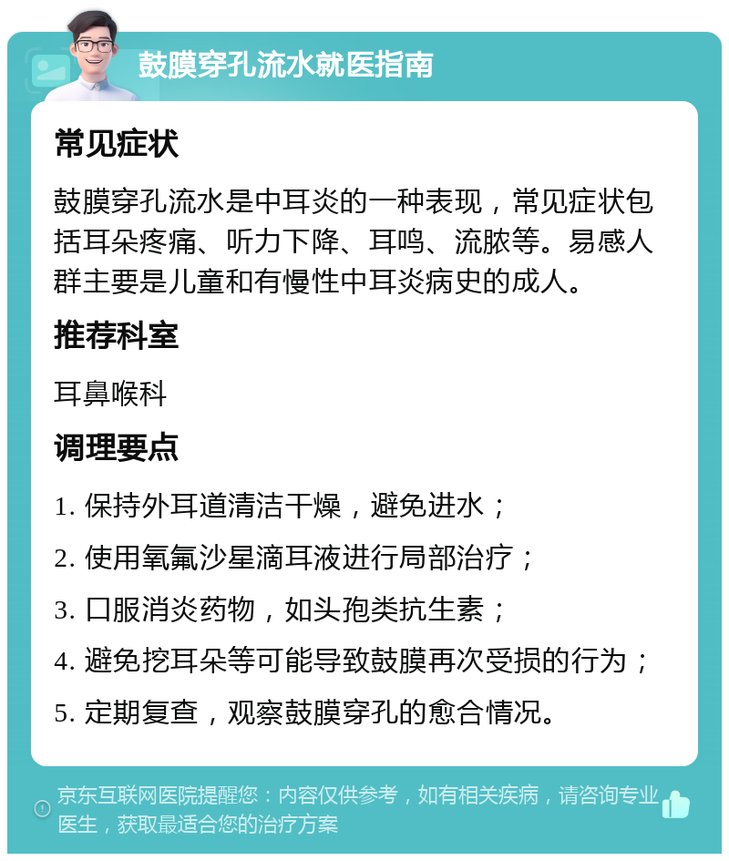 鼓膜穿孔流水就医指南 常见症状 鼓膜穿孔流水是中耳炎的一种表现，常见症状包括耳朵疼痛、听力下降、耳鸣、流脓等。易感人群主要是儿童和有慢性中耳炎病史的成人。 推荐科室 耳鼻喉科 调理要点 1. 保持外耳道清洁干燥，避免进水； 2. 使用氧氟沙星滴耳液进行局部治疗； 3. 口服消炎药物，如头孢类抗生素； 4. 避免挖耳朵等可能导致鼓膜再次受损的行为； 5. 定期复查，观察鼓膜穿孔的愈合情况。