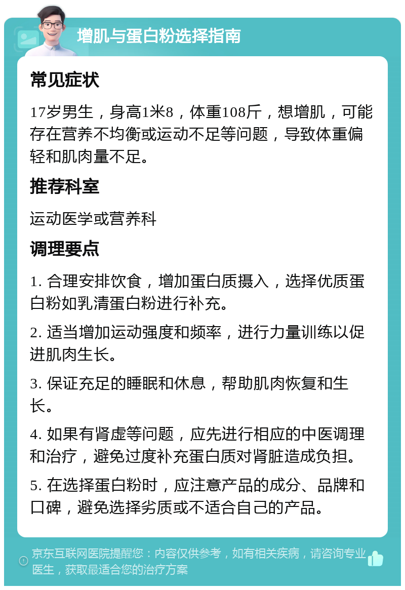 增肌与蛋白粉选择指南 常见症状 17岁男生，身高1米8，体重108斤，想增肌，可能存在营养不均衡或运动不足等问题，导致体重偏轻和肌肉量不足。 推荐科室 运动医学或营养科 调理要点 1. 合理安排饮食，增加蛋白质摄入，选择优质蛋白粉如乳清蛋白粉进行补充。 2. 适当增加运动强度和频率，进行力量训练以促进肌肉生长。 3. 保证充足的睡眠和休息，帮助肌肉恢复和生长。 4. 如果有肾虚等问题，应先进行相应的中医调理和治疗，避免过度补充蛋白质对肾脏造成负担。 5. 在选择蛋白粉时，应注意产品的成分、品牌和口碑，避免选择劣质或不适合自己的产品。