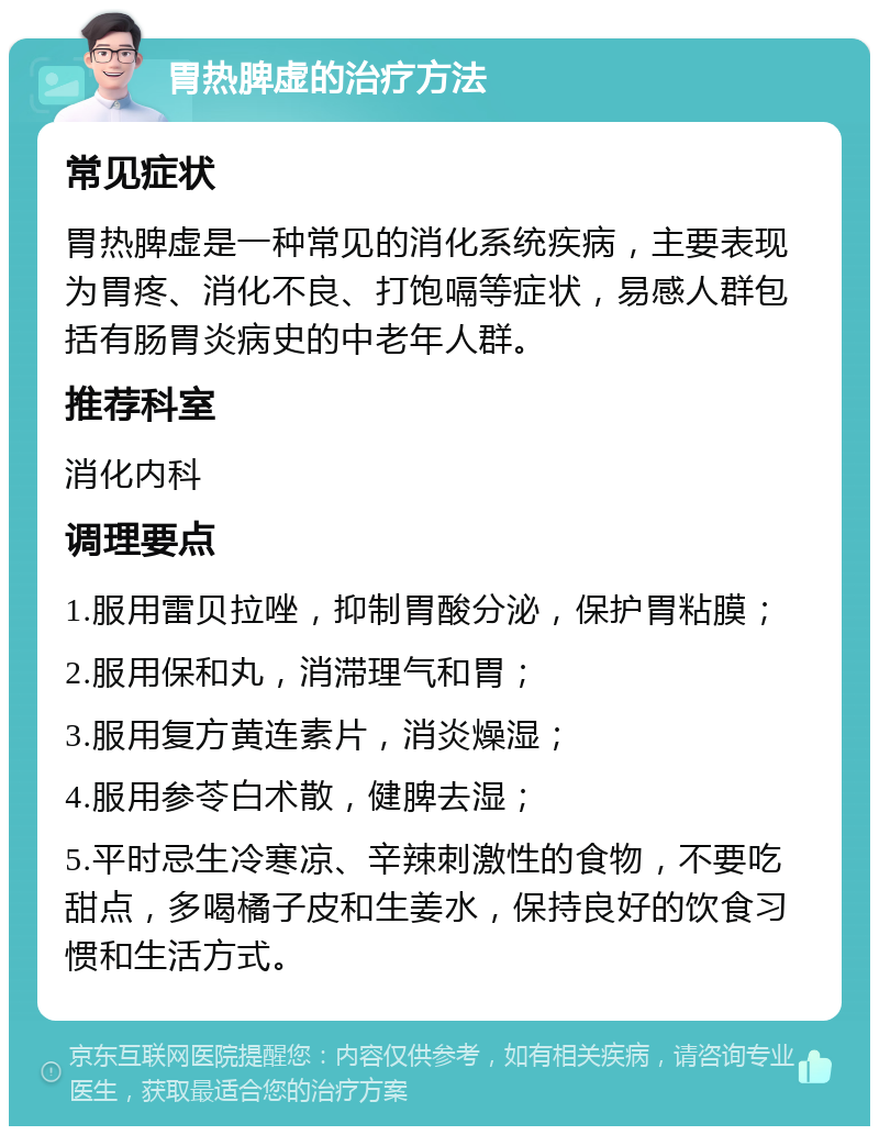 胃热脾虚的治疗方法 常见症状 胃热脾虚是一种常见的消化系统疾病，主要表现为胃疼、消化不良、打饱嗝等症状，易感人群包括有肠胃炎病史的中老年人群。 推荐科室 消化内科 调理要点 1.服用雷贝拉唑，抑制胃酸分泌，保护胃粘膜； 2.服用保和丸，消滞理气和胃； 3.服用复方黄连素片，消炎燥湿； 4.服用参苓白术散，健脾去湿； 5.平时忌生冷寒凉、辛辣刺激性的食物，不要吃甜点，多喝橘子皮和生姜水，保持良好的饮食习惯和生活方式。