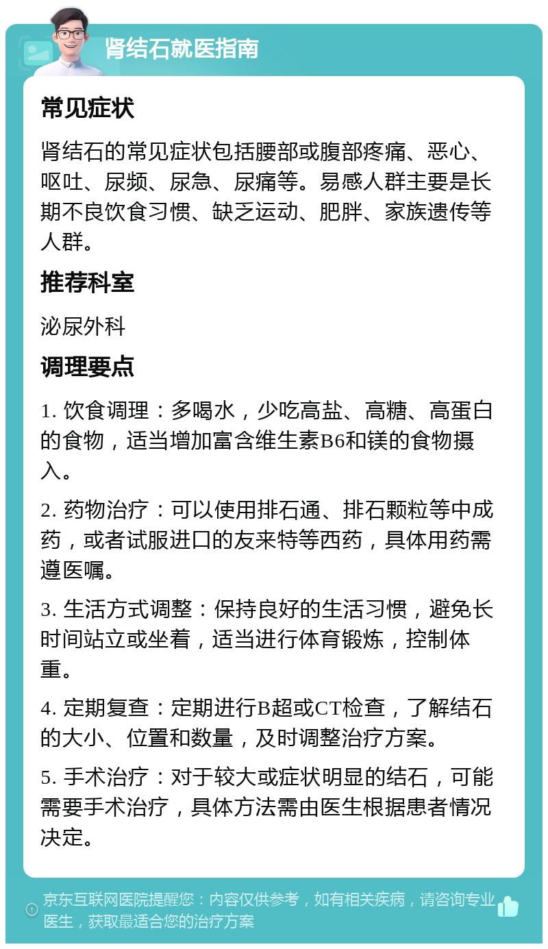 肾结石就医指南 常见症状 肾结石的常见症状包括腰部或腹部疼痛、恶心、呕吐、尿频、尿急、尿痛等。易感人群主要是长期不良饮食习惯、缺乏运动、肥胖、家族遗传等人群。 推荐科室 泌尿外科 调理要点 1. 饮食调理：多喝水，少吃高盐、高糖、高蛋白的食物，适当增加富含维生素B6和镁的食物摄入。 2. 药物治疗：可以使用排石通、排石颗粒等中成药，或者试服进口的友来特等西药，具体用药需遵医嘱。 3. 生活方式调整：保持良好的生活习惯，避免长时间站立或坐着，适当进行体育锻炼，控制体重。 4. 定期复查：定期进行B超或CT检查，了解结石的大小、位置和数量，及时调整治疗方案。 5. 手术治疗：对于较大或症状明显的结石，可能需要手术治疗，具体方法需由医生根据患者情况决定。