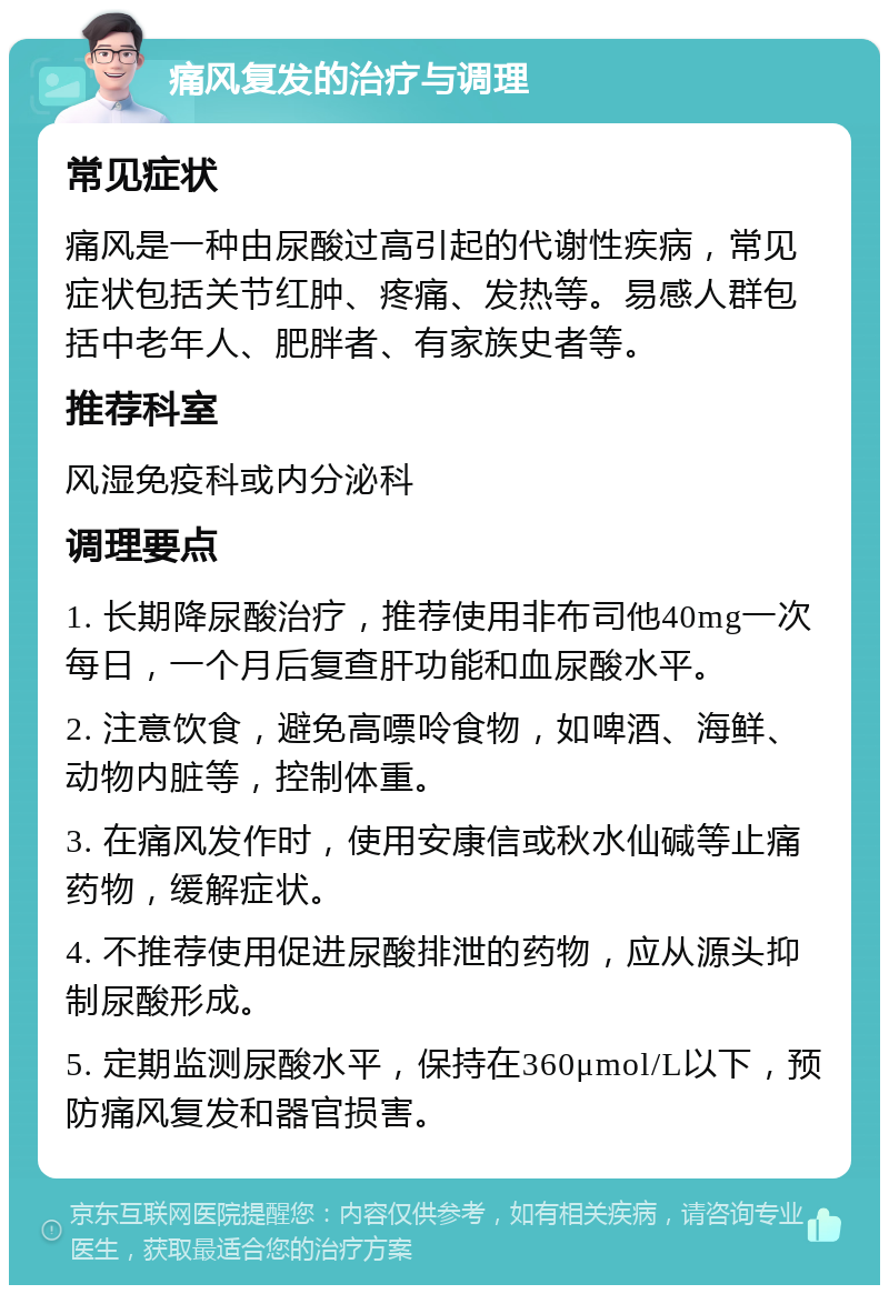 痛风复发的治疗与调理 常见症状 痛风是一种由尿酸过高引起的代谢性疾病，常见症状包括关节红肿、疼痛、发热等。易感人群包括中老年人、肥胖者、有家族史者等。 推荐科室 风湿免疫科或内分泌科 调理要点 1. 长期降尿酸治疗，推荐使用非布司他40mg一次每日，一个月后复查肝功能和血尿酸水平。 2. 注意饮食，避免高嘌呤食物，如啤酒、海鲜、动物内脏等，控制体重。 3. 在痛风发作时，使用安康信或秋水仙碱等止痛药物，缓解症状。 4. 不推荐使用促进尿酸排泄的药物，应从源头抑制尿酸形成。 5. 定期监测尿酸水平，保持在360μmol/L以下，预防痛风复发和器官损害。