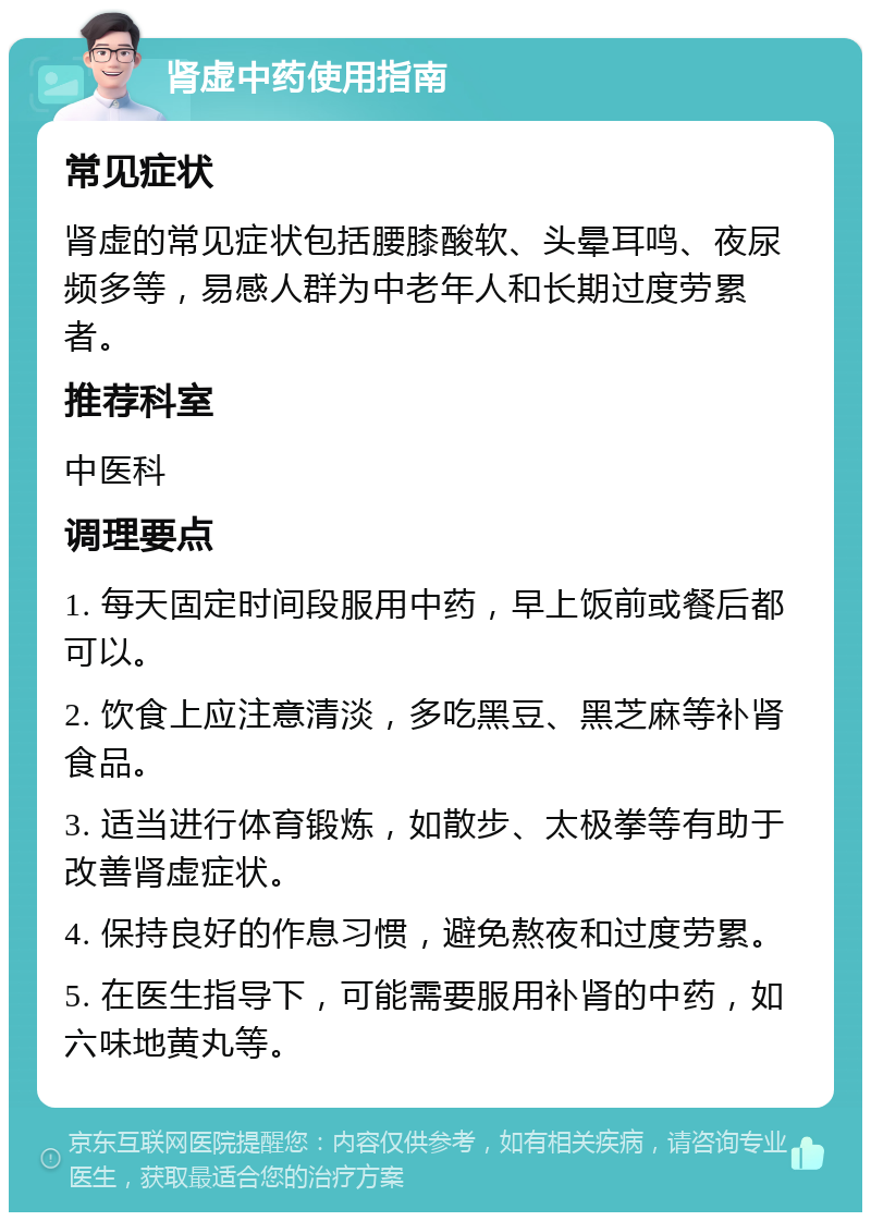 肾虚中药使用指南 常见症状 肾虚的常见症状包括腰膝酸软、头晕耳鸣、夜尿频多等，易感人群为中老年人和长期过度劳累者。 推荐科室 中医科 调理要点 1. 每天固定时间段服用中药，早上饭前或餐后都可以。 2. 饮食上应注意清淡，多吃黑豆、黑芝麻等补肾食品。 3. 适当进行体育锻炼，如散步、太极拳等有助于改善肾虚症状。 4. 保持良好的作息习惯，避免熬夜和过度劳累。 5. 在医生指导下，可能需要服用补肾的中药，如六味地黄丸等。