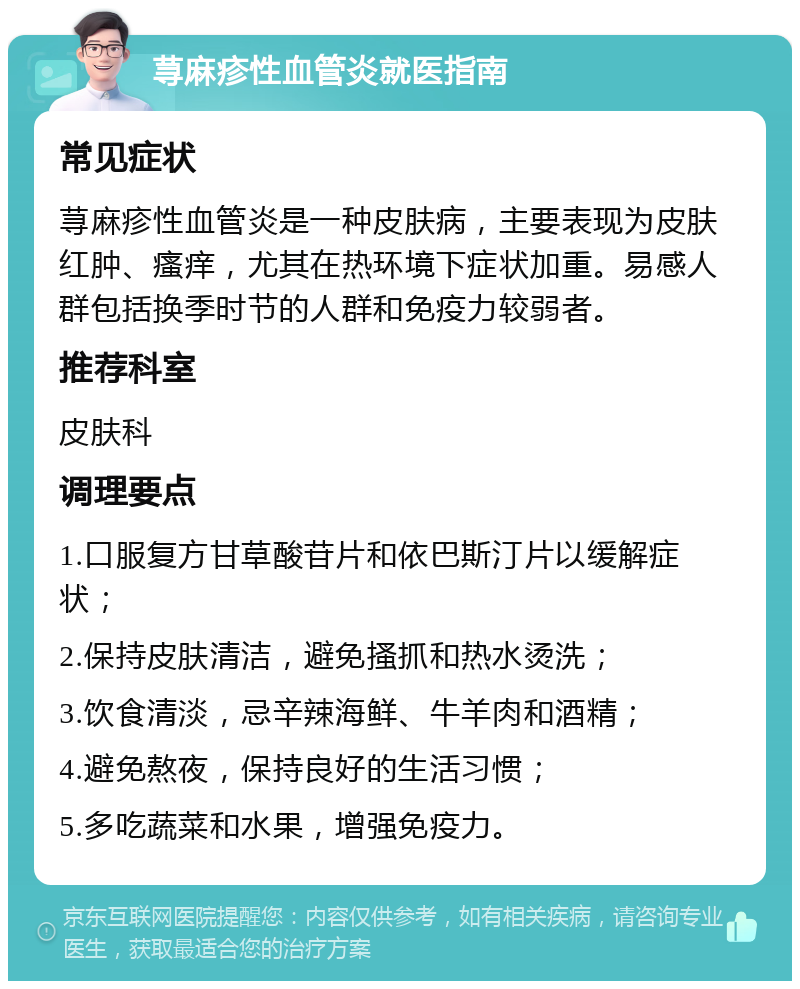 荨麻疹性血管炎就医指南 常见症状 荨麻疹性血管炎是一种皮肤病，主要表现为皮肤红肿、瘙痒，尤其在热环境下症状加重。易感人群包括换季时节的人群和免疫力较弱者。 推荐科室 皮肤科 调理要点 1.口服复方甘草酸苷片和依巴斯汀片以缓解症状； 2.保持皮肤清洁，避免搔抓和热水烫洗； 3.饮食清淡，忌辛辣海鲜、牛羊肉和酒精； 4.避免熬夜，保持良好的生活习惯； 5.多吃蔬菜和水果，增强免疫力。