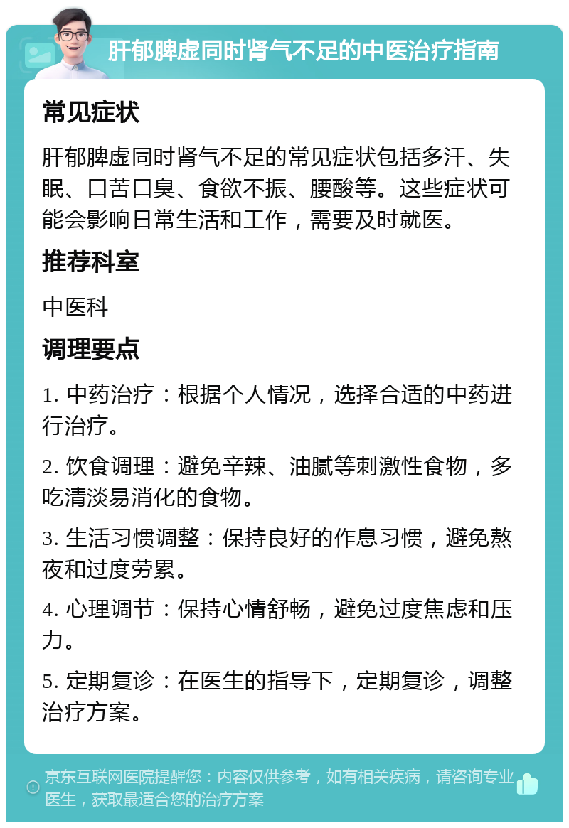 肝郁脾虚同时肾气不足的中医治疗指南 常见症状 肝郁脾虚同时肾气不足的常见症状包括多汗、失眠、口苦口臭、食欲不振、腰酸等。这些症状可能会影响日常生活和工作，需要及时就医。 推荐科室 中医科 调理要点 1. 中药治疗：根据个人情况，选择合适的中药进行治疗。 2. 饮食调理：避免辛辣、油腻等刺激性食物，多吃清淡易消化的食物。 3. 生活习惯调整：保持良好的作息习惯，避免熬夜和过度劳累。 4. 心理调节：保持心情舒畅，避免过度焦虑和压力。 5. 定期复诊：在医生的指导下，定期复诊，调整治疗方案。