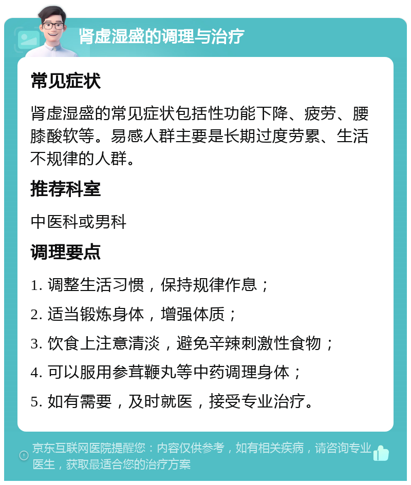 肾虚湿盛的调理与治疗 常见症状 肾虚湿盛的常见症状包括性功能下降、疲劳、腰膝酸软等。易感人群主要是长期过度劳累、生活不规律的人群。 推荐科室 中医科或男科 调理要点 1. 调整生活习惯，保持规律作息； 2. 适当锻炼身体，增强体质； 3. 饮食上注意清淡，避免辛辣刺激性食物； 4. 可以服用参茸鞭丸等中药调理身体； 5. 如有需要，及时就医，接受专业治疗。