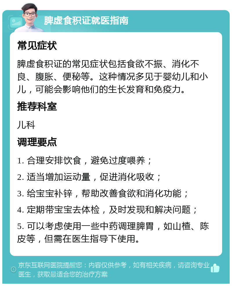 脾虚食积证就医指南 常见症状 脾虚食积证的常见症状包括食欲不振、消化不良、腹胀、便秘等。这种情况多见于婴幼儿和小儿，可能会影响他们的生长发育和免疫力。 推荐科室 儿科 调理要点 1. 合理安排饮食，避免过度喂养； 2. 适当增加运动量，促进消化吸收； 3. 给宝宝补锌，帮助改善食欲和消化功能； 4. 定期带宝宝去体检，及时发现和解决问题； 5. 可以考虑使用一些中药调理脾胃，如山楂、陈皮等，但需在医生指导下使用。