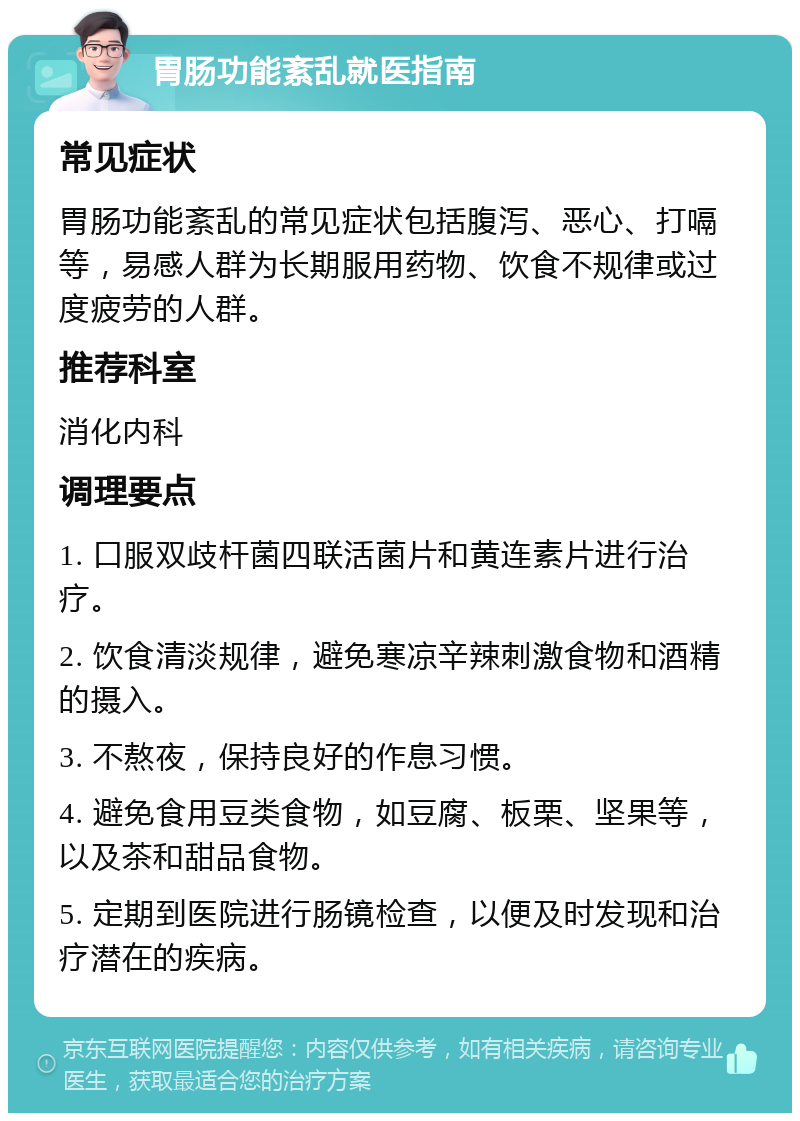 胃肠功能紊乱就医指南 常见症状 胃肠功能紊乱的常见症状包括腹泻、恶心、打嗝等，易感人群为长期服用药物、饮食不规律或过度疲劳的人群。 推荐科室 消化内科 调理要点 1. 口服双歧杆菌四联活菌片和黄连素片进行治疗。 2. 饮食清淡规律，避免寒凉辛辣刺激食物和酒精的摄入。 3. 不熬夜，保持良好的作息习惯。 4. 避免食用豆类食物，如豆腐、板栗、坚果等，以及茶和甜品食物。 5. 定期到医院进行肠镜检查，以便及时发现和治疗潜在的疾病。