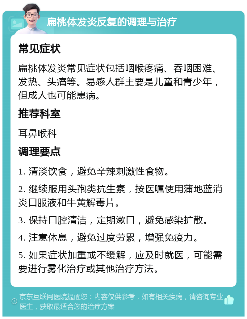 扁桃体发炎反复的调理与治疗 常见症状 扁桃体发炎常见症状包括咽喉疼痛、吞咽困难、发热、头痛等。易感人群主要是儿童和青少年，但成人也可能患病。 推荐科室 耳鼻喉科 调理要点 1. 清淡饮食，避免辛辣刺激性食物。 2. 继续服用头孢类抗生素，按医嘱使用蒲地蓝消炎口服液和牛黄解毒片。 3. 保持口腔清洁，定期漱口，避免感染扩散。 4. 注意休息，避免过度劳累，增强免疫力。 5. 如果症状加重或不缓解，应及时就医，可能需要进行雾化治疗或其他治疗方法。