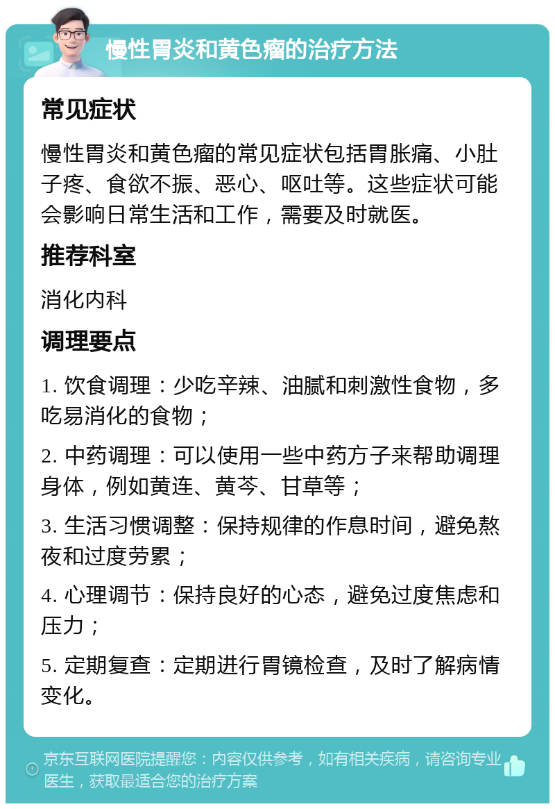 慢性胃炎和黄色瘤的治疗方法 常见症状 慢性胃炎和黄色瘤的常见症状包括胃胀痛、小肚子疼、食欲不振、恶心、呕吐等。这些症状可能会影响日常生活和工作，需要及时就医。 推荐科室 消化内科 调理要点 1. 饮食调理：少吃辛辣、油腻和刺激性食物，多吃易消化的食物； 2. 中药调理：可以使用一些中药方子来帮助调理身体，例如黄连、黄芩、甘草等； 3. 生活习惯调整：保持规律的作息时间，避免熬夜和过度劳累； 4. 心理调节：保持良好的心态，避免过度焦虑和压力； 5. 定期复查：定期进行胃镜检查，及时了解病情变化。