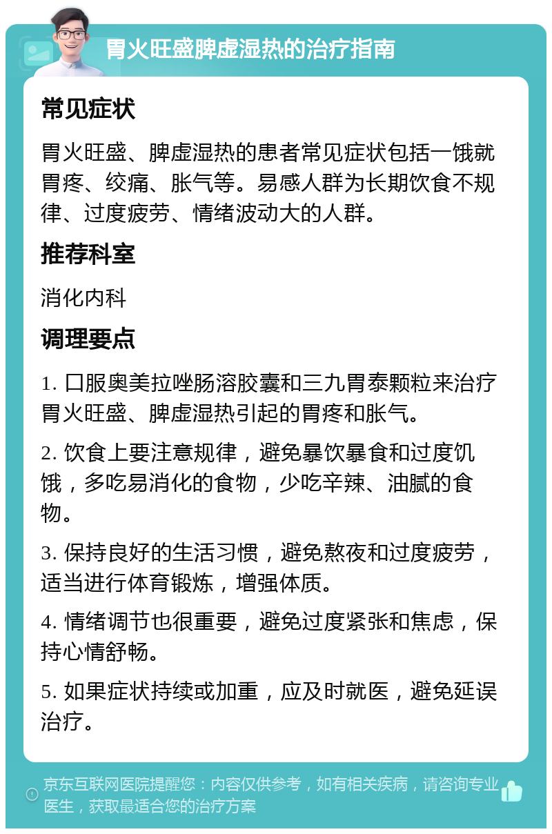 胃火旺盛脾虚湿热的治疗指南 常见症状 胃火旺盛、脾虚湿热的患者常见症状包括一饿就胃疼、绞痛、胀气等。易感人群为长期饮食不规律、过度疲劳、情绪波动大的人群。 推荐科室 消化内科 调理要点 1. 口服奥美拉唑肠溶胶囊和三九胃泰颗粒来治疗胃火旺盛、脾虚湿热引起的胃疼和胀气。 2. 饮食上要注意规律，避免暴饮暴食和过度饥饿，多吃易消化的食物，少吃辛辣、油腻的食物。 3. 保持良好的生活习惯，避免熬夜和过度疲劳，适当进行体育锻炼，增强体质。 4. 情绪调节也很重要，避免过度紧张和焦虑，保持心情舒畅。 5. 如果症状持续或加重，应及时就医，避免延误治疗。