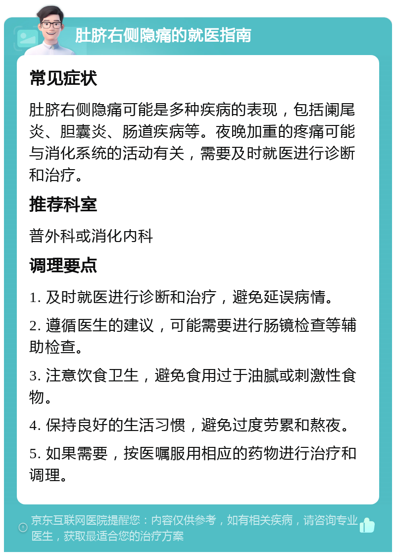 肚脐右侧隐痛的就医指南 常见症状 肚脐右侧隐痛可能是多种疾病的表现，包括阑尾炎、胆囊炎、肠道疾病等。夜晚加重的疼痛可能与消化系统的活动有关，需要及时就医进行诊断和治疗。 推荐科室 普外科或消化内科 调理要点 1. 及时就医进行诊断和治疗，避免延误病情。 2. 遵循医生的建议，可能需要进行肠镜检查等辅助检查。 3. 注意饮食卫生，避免食用过于油腻或刺激性食物。 4. 保持良好的生活习惯，避免过度劳累和熬夜。 5. 如果需要，按医嘱服用相应的药物进行治疗和调理。