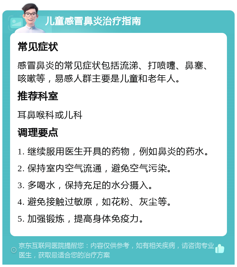 儿童感冒鼻炎治疗指南 常见症状 感冒鼻炎的常见症状包括流涕、打喷嚏、鼻塞、咳嗽等，易感人群主要是儿童和老年人。 推荐科室 耳鼻喉科或儿科 调理要点 1. 继续服用医生开具的药物，例如鼻炎的药水。 2. 保持室内空气流通，避免空气污染。 3. 多喝水，保持充足的水分摄入。 4. 避免接触过敏原，如花粉、灰尘等。 5. 加强锻炼，提高身体免疫力。