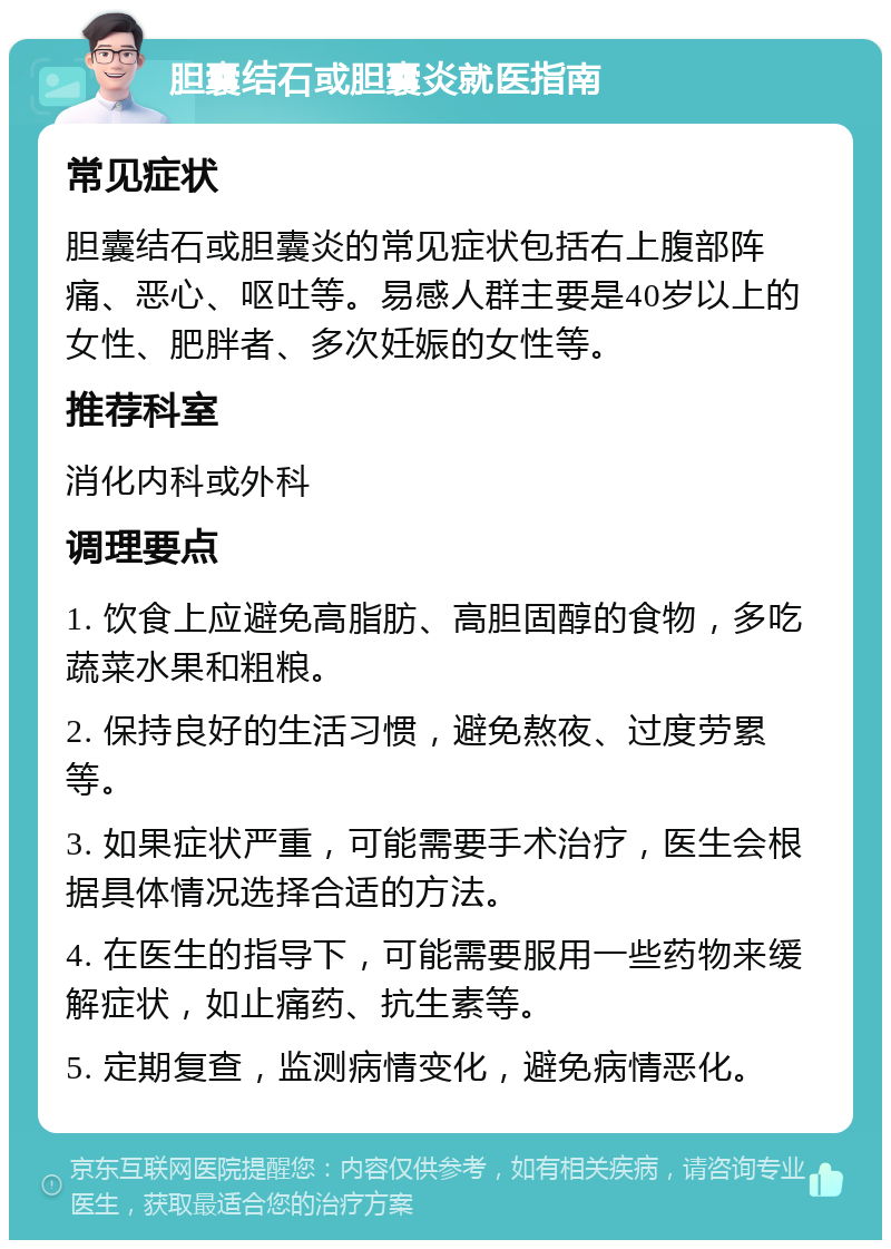 胆囊结石或胆囊炎就医指南 常见症状 胆囊结石或胆囊炎的常见症状包括右上腹部阵痛、恶心、呕吐等。易感人群主要是40岁以上的女性、肥胖者、多次妊娠的女性等。 推荐科室 消化内科或外科 调理要点 1. 饮食上应避免高脂肪、高胆固醇的食物，多吃蔬菜水果和粗粮。 2. 保持良好的生活习惯，避免熬夜、过度劳累等。 3. 如果症状严重，可能需要手术治疗，医生会根据具体情况选择合适的方法。 4. 在医生的指导下，可能需要服用一些药物来缓解症状，如止痛药、抗生素等。 5. 定期复查，监测病情变化，避免病情恶化。