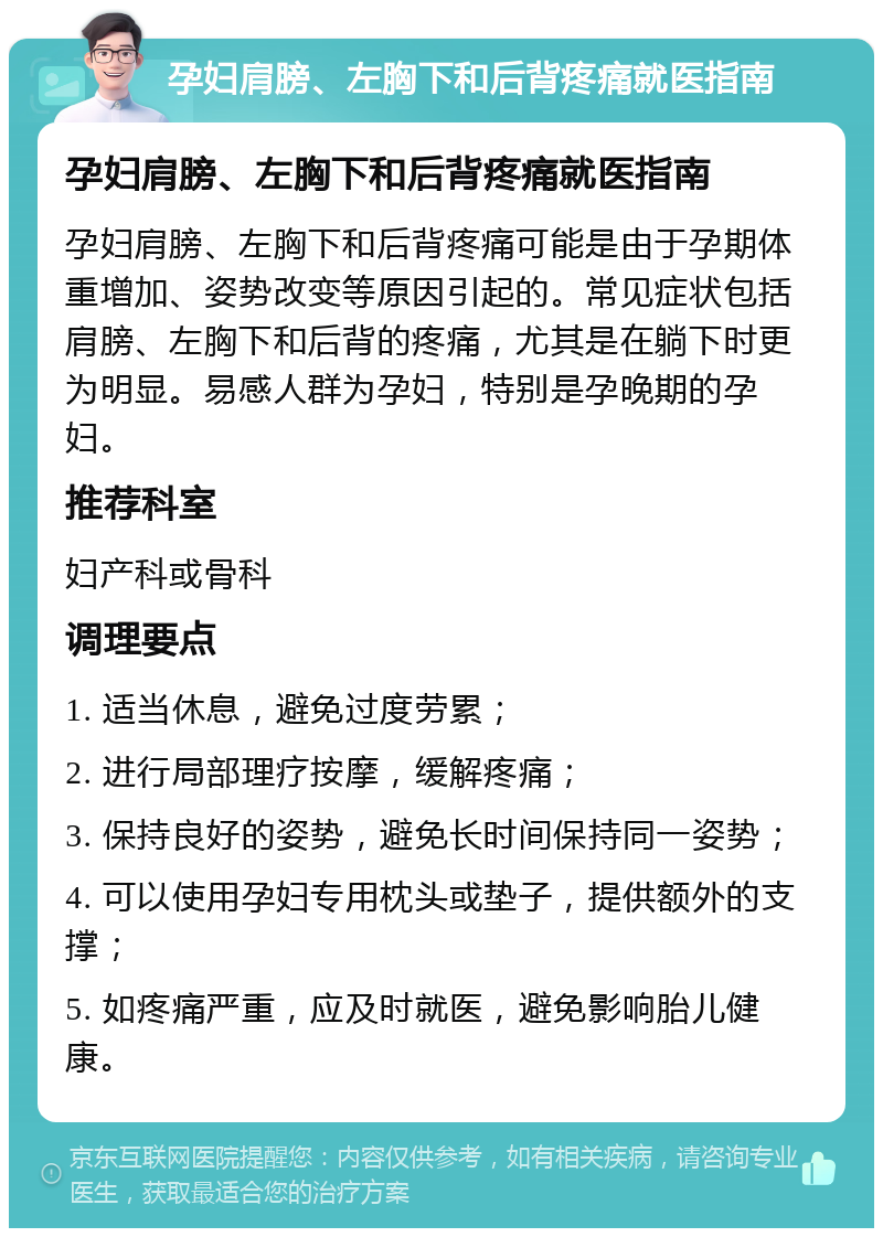 孕妇肩膀、左胸下和后背疼痛就医指南 孕妇肩膀、左胸下和后背疼痛就医指南 孕妇肩膀、左胸下和后背疼痛可能是由于孕期体重增加、姿势改变等原因引起的。常见症状包括肩膀、左胸下和后背的疼痛，尤其是在躺下时更为明显。易感人群为孕妇，特别是孕晚期的孕妇。 推荐科室 妇产科或骨科 调理要点 1. 适当休息，避免过度劳累； 2. 进行局部理疗按摩，缓解疼痛； 3. 保持良好的姿势，避免长时间保持同一姿势； 4. 可以使用孕妇专用枕头或垫子，提供额外的支撑； 5. 如疼痛严重，应及时就医，避免影响胎儿健康。