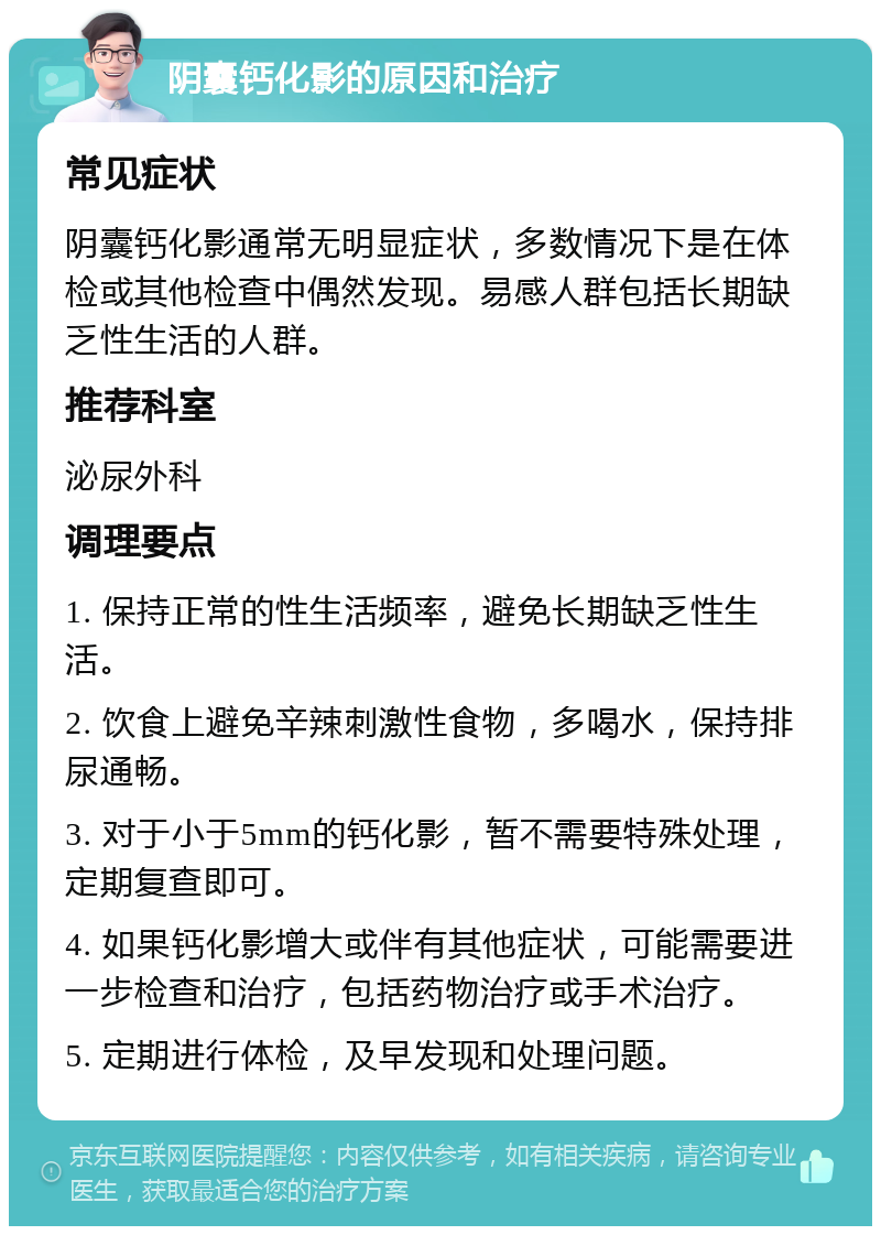 阴囊钙化影的原因和治疗 常见症状 阴囊钙化影通常无明显症状，多数情况下是在体检或其他检查中偶然发现。易感人群包括长期缺乏性生活的人群。 推荐科室 泌尿外科 调理要点 1. 保持正常的性生活频率，避免长期缺乏性生活。 2. 饮食上避免辛辣刺激性食物，多喝水，保持排尿通畅。 3. 对于小于5mm的钙化影，暂不需要特殊处理，定期复查即可。 4. 如果钙化影增大或伴有其他症状，可能需要进一步检查和治疗，包括药物治疗或手术治疗。 5. 定期进行体检，及早发现和处理问题。