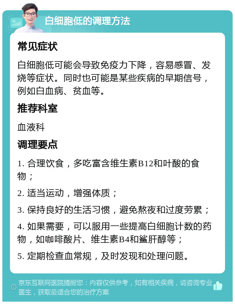 白细胞低的调理方法 常见症状 白细胞低可能会导致免疫力下降，容易感冒、发烧等症状。同时也可能是某些疾病的早期信号，例如白血病、贫血等。 推荐科室 血液科 调理要点 1. 合理饮食，多吃富含维生素B12和叶酸的食物； 2. 适当运动，增强体质； 3. 保持良好的生活习惯，避免熬夜和过度劳累； 4. 如果需要，可以服用一些提高白细胞计数的药物，如咖啡酸片、维生素B4和鲨肝醇等； 5. 定期检查血常规，及时发现和处理问题。