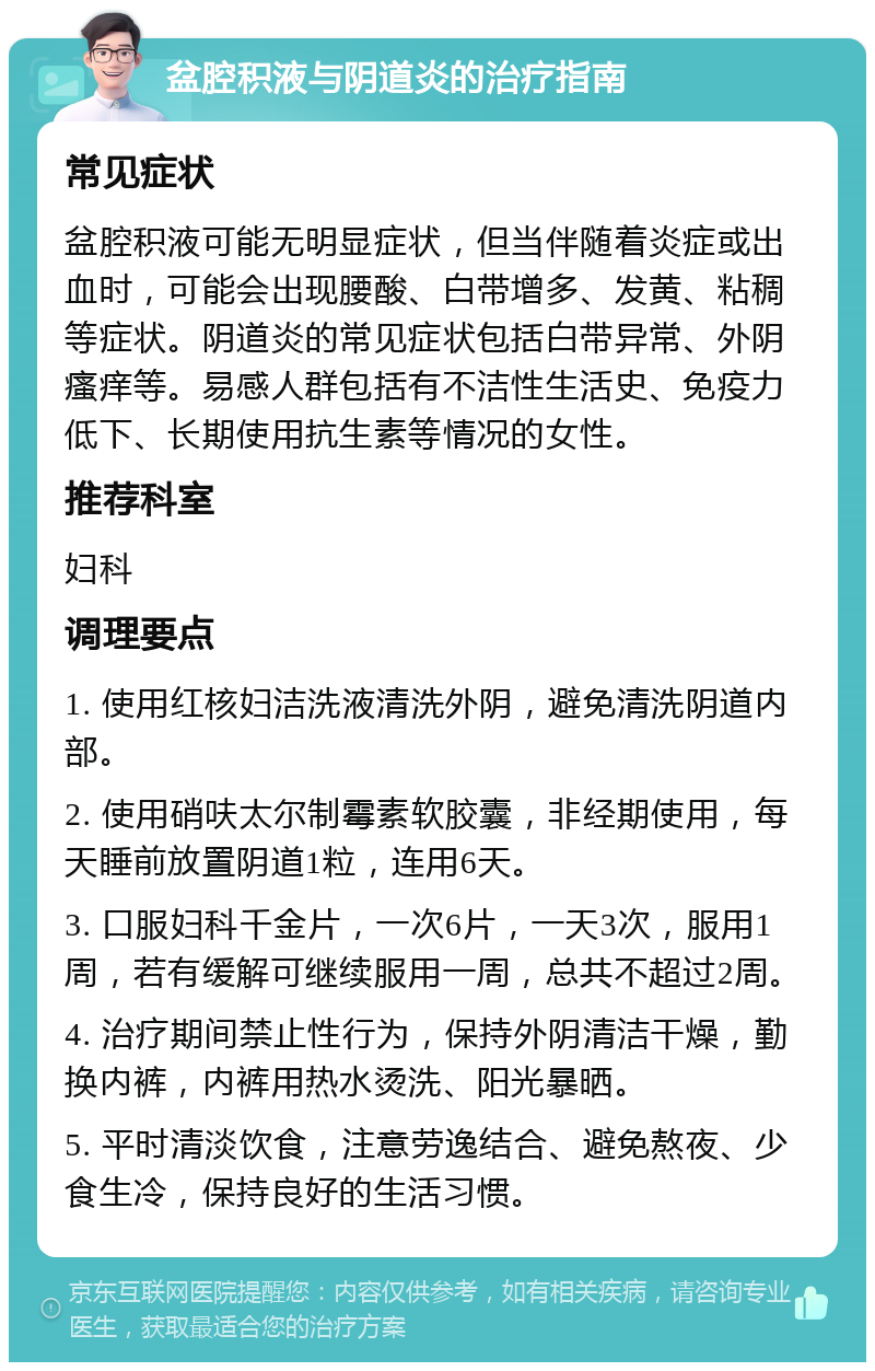 盆腔积液与阴道炎的治疗指南 常见症状 盆腔积液可能无明显症状，但当伴随着炎症或出血时，可能会出现腰酸、白带增多、发黄、粘稠等症状。阴道炎的常见症状包括白带异常、外阴瘙痒等。易感人群包括有不洁性生活史、免疫力低下、长期使用抗生素等情况的女性。 推荐科室 妇科 调理要点 1. 使用红核妇洁洗液清洗外阴，避免清洗阴道内部。 2. 使用硝呋太尔制霉素软胶囊，非经期使用，每天睡前放置阴道1粒，连用6天。 3. 口服妇科千金片，一次6片，一天3次，服用1周，若有缓解可继续服用一周，总共不超过2周。 4. 治疗期间禁止性行为，保持外阴清洁干燥，勤换内裤，内裤用热水烫洗、阳光暴晒。 5. 平时清淡饮食，注意劳逸结合、避免熬夜、少食生冷，保持良好的生活习惯。