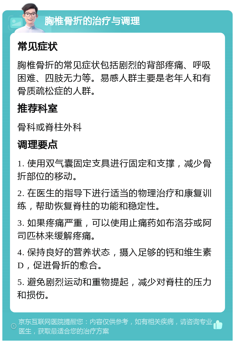 胸椎骨折的治疗与调理 常见症状 胸椎骨折的常见症状包括剧烈的背部疼痛、呼吸困难、四肢无力等。易感人群主要是老年人和有骨质疏松症的人群。 推荐科室 骨科或脊柱外科 调理要点 1. 使用双气囊固定支具进行固定和支撑，减少骨折部位的移动。 2. 在医生的指导下进行适当的物理治疗和康复训练，帮助恢复脊柱的功能和稳定性。 3. 如果疼痛严重，可以使用止痛药如布洛芬或阿司匹林来缓解疼痛。 4. 保持良好的营养状态，摄入足够的钙和维生素D，促进骨折的愈合。 5. 避免剧烈运动和重物提起，减少对脊柱的压力和损伤。