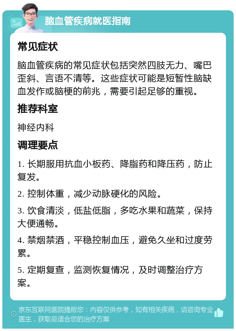 脑血管疾病就医指南 常见症状 脑血管疾病的常见症状包括突然四肢无力、嘴巴歪斜、言语不清等。这些症状可能是短暂性脑缺血发作或脑梗的前兆，需要引起足够的重视。 推荐科室 神经内科 调理要点 1. 长期服用抗血小板药、降脂药和降压药，防止复发。 2. 控制体重，减少动脉硬化的风险。 3. 饮食清淡，低盐低脂，多吃水果和蔬菜，保持大便通畅。 4. 禁烟禁酒，平稳控制血压，避免久坐和过度劳累。 5. 定期复查，监测恢复情况，及时调整治疗方案。