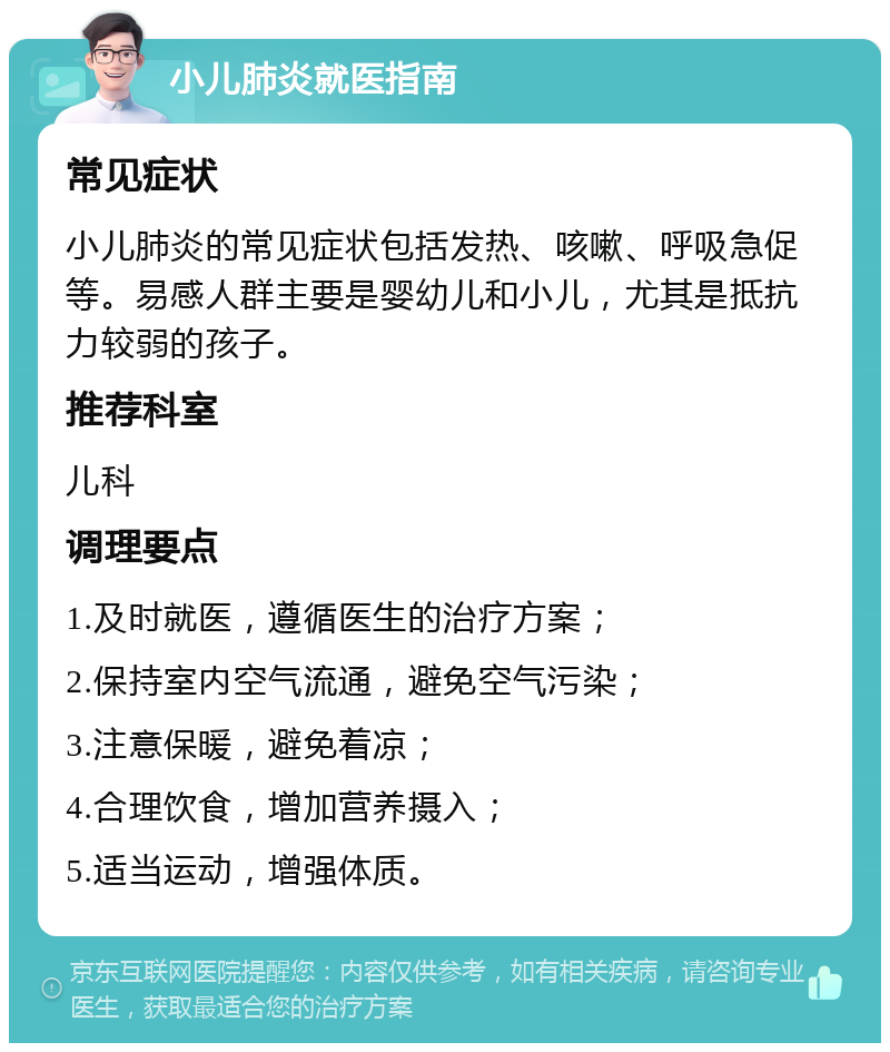 小儿肺炎就医指南 常见症状 小儿肺炎的常见症状包括发热、咳嗽、呼吸急促等。易感人群主要是婴幼儿和小儿，尤其是抵抗力较弱的孩子。 推荐科室 儿科 调理要点 1.及时就医，遵循医生的治疗方案； 2.保持室内空气流通，避免空气污染； 3.注意保暖，避免着凉； 4.合理饮食，增加营养摄入； 5.适当运动，增强体质。