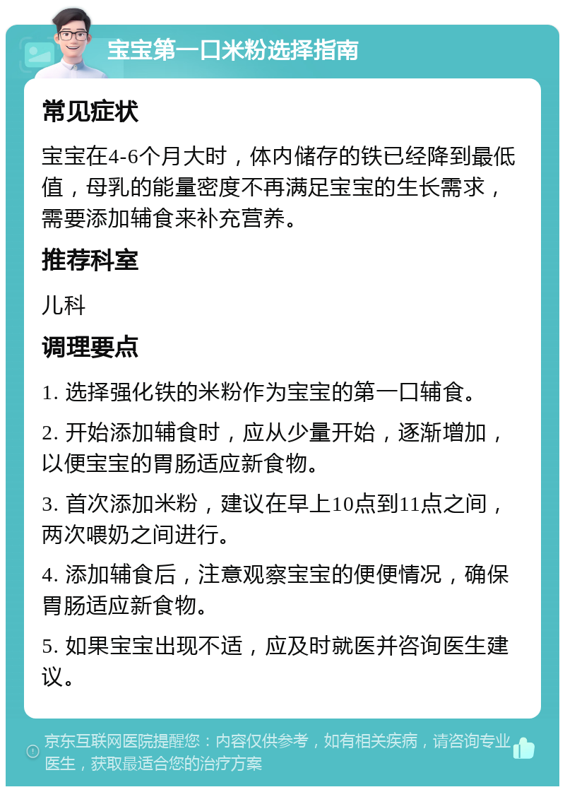 宝宝第一口米粉选择指南 常见症状 宝宝在4-6个月大时，体内储存的铁已经降到最低值，母乳的能量密度不再满足宝宝的生长需求，需要添加辅食来补充营养。 推荐科室 儿科 调理要点 1. 选择强化铁的米粉作为宝宝的第一口辅食。 2. 开始添加辅食时，应从少量开始，逐渐增加，以便宝宝的胃肠适应新食物。 3. 首次添加米粉，建议在早上10点到11点之间，两次喂奶之间进行。 4. 添加辅食后，注意观察宝宝的便便情况，确保胃肠适应新食物。 5. 如果宝宝出现不适，应及时就医并咨询医生建议。