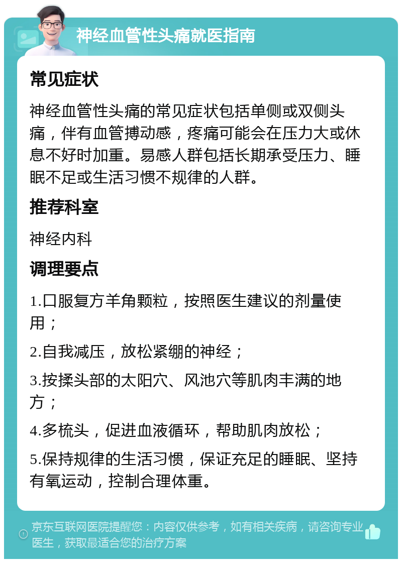 神经血管性头痛就医指南 常见症状 神经血管性头痛的常见症状包括单侧或双侧头痛，伴有血管搏动感，疼痛可能会在压力大或休息不好时加重。易感人群包括长期承受压力、睡眠不足或生活习惯不规律的人群。 推荐科室 神经内科 调理要点 1.口服复方羊角颗粒，按照医生建议的剂量使用； 2.自我减压，放松紧绷的神经； 3.按揉头部的太阳穴、风池穴等肌肉丰满的地方； 4.多梳头，促进血液循环，帮助肌肉放松； 5.保持规律的生活习惯，保证充足的睡眠、坚持有氧运动，控制合理体重。