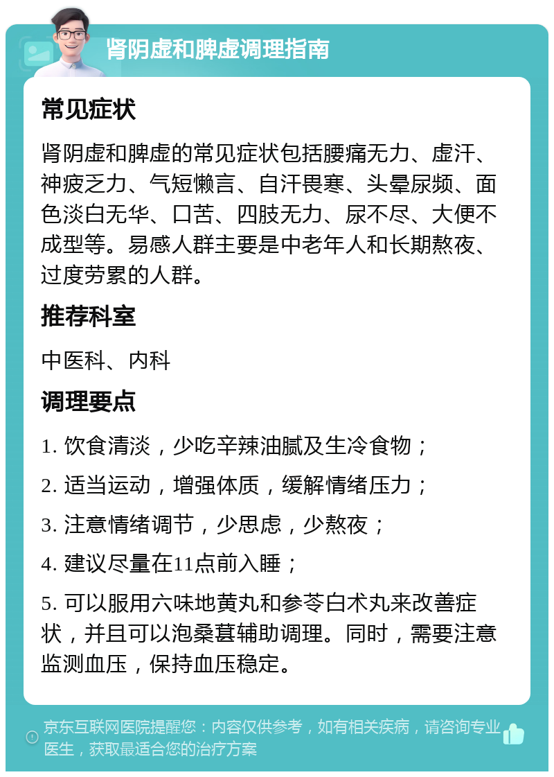 肾阴虚和脾虚调理指南 常见症状 肾阴虚和脾虚的常见症状包括腰痛无力、虚汗、神疲乏力、气短懒言、自汗畏寒、头晕尿频、面色淡白无华、口苦、四肢无力、尿不尽、大便不成型等。易感人群主要是中老年人和长期熬夜、过度劳累的人群。 推荐科室 中医科、内科 调理要点 1. 饮食清淡，少吃辛辣油腻及生冷食物； 2. 适当运动，增强体质，缓解情绪压力； 3. 注意情绪调节，少思虑，少熬夜； 4. 建议尽量在11点前入睡； 5. 可以服用六味地黄丸和参苓白术丸来改善症状，并且可以泡桑葚辅助调理。同时，需要注意监测血压，保持血压稳定。