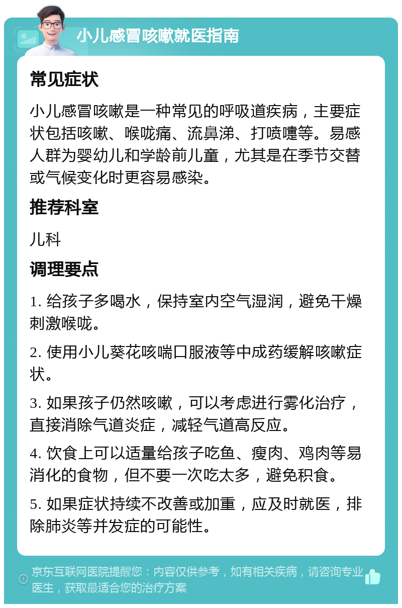 小儿感冒咳嗽就医指南 常见症状 小儿感冒咳嗽是一种常见的呼吸道疾病，主要症状包括咳嗽、喉咙痛、流鼻涕、打喷嚏等。易感人群为婴幼儿和学龄前儿童，尤其是在季节交替或气候变化时更容易感染。 推荐科室 儿科 调理要点 1. 给孩子多喝水，保持室内空气湿润，避免干燥刺激喉咙。 2. 使用小儿葵花咳喘口服液等中成药缓解咳嗽症状。 3. 如果孩子仍然咳嗽，可以考虑进行雾化治疗，直接消除气道炎症，减轻气道高反应。 4. 饮食上可以适量给孩子吃鱼、瘦肉、鸡肉等易消化的食物，但不要一次吃太多，避免积食。 5. 如果症状持续不改善或加重，应及时就医，排除肺炎等并发症的可能性。