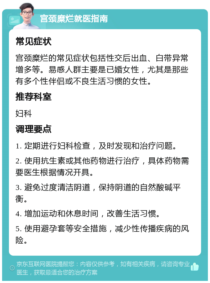 宫颈糜烂就医指南 常见症状 宫颈糜烂的常见症状包括性交后出血、白带异常增多等。易感人群主要是已婚女性，尤其是那些有多个性伴侣或不良生活习惯的女性。 推荐科室 妇科 调理要点 1. 定期进行妇科检查，及时发现和治疗问题。 2. 使用抗生素或其他药物进行治疗，具体药物需要医生根据情况开具。 3. 避免过度清洁阴道，保持阴道的自然酸碱平衡。 4. 增加运动和休息时间，改善生活习惯。 5. 使用避孕套等安全措施，减少性传播疾病的风险。