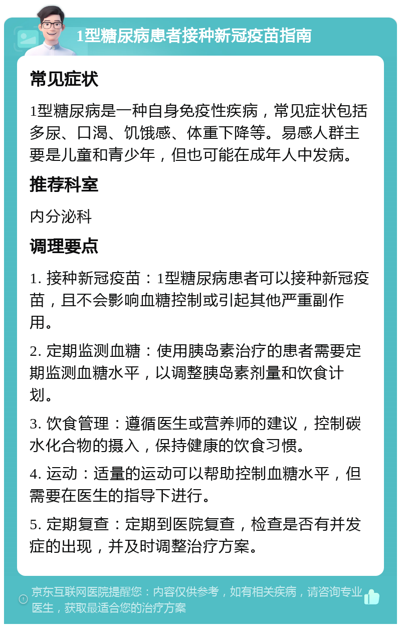 1型糖尿病患者接种新冠疫苗指南 常见症状 1型糖尿病是一种自身免疫性疾病，常见症状包括多尿、口渴、饥饿感、体重下降等。易感人群主要是儿童和青少年，但也可能在成年人中发病。 推荐科室 内分泌科 调理要点 1. 接种新冠疫苗：1型糖尿病患者可以接种新冠疫苗，且不会影响血糖控制或引起其他严重副作用。 2. 定期监测血糖：使用胰岛素治疗的患者需要定期监测血糖水平，以调整胰岛素剂量和饮食计划。 3. 饮食管理：遵循医生或营养师的建议，控制碳水化合物的摄入，保持健康的饮食习惯。 4. 运动：适量的运动可以帮助控制血糖水平，但需要在医生的指导下进行。 5. 定期复查：定期到医院复查，检查是否有并发症的出现，并及时调整治疗方案。