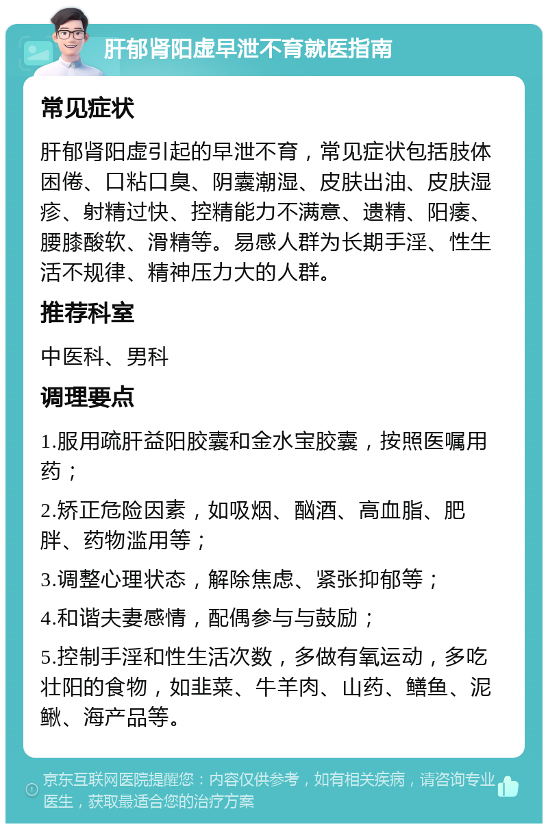 肝郁肾阳虚早泄不育就医指南 常见症状 肝郁肾阳虚引起的早泄不育，常见症状包括肢体困倦、口粘口臭、阴囊潮湿、皮肤出油、皮肤湿疹、射精过快、控精能力不满意、遗精、阳痿、腰膝酸软、滑精等。易感人群为长期手淫、性生活不规律、精神压力大的人群。 推荐科室 中医科、男科 调理要点 1.服用疏肝益阳胶囊和金水宝胶囊，按照医嘱用药； 2.矫正危险因素，如吸烟、酗酒、高血脂、肥胖、药物滥用等； 3.调整心理状态，解除焦虑、紧张抑郁等； 4.和谐夫妻感情，配偶参与与鼓励； 5.控制手淫和性生活次数，多做有氧运动，多吃壮阳的食物，如韭菜、牛羊肉、山药、鳝鱼、泥鳅、海产品等。