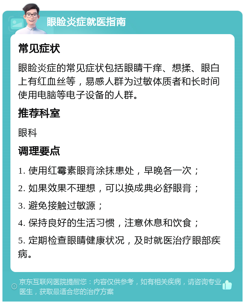 眼睑炎症就医指南 常见症状 眼睑炎症的常见症状包括眼睛干痒、想揉、眼白上有红血丝等，易感人群为过敏体质者和长时间使用电脑等电子设备的人群。 推荐科室 眼科 调理要点 1. 使用红霉素眼膏涂抹患处，早晚各一次； 2. 如果效果不理想，可以换成典必舒眼膏； 3. 避免接触过敏源； 4. 保持良好的生活习惯，注意休息和饮食； 5. 定期检查眼睛健康状况，及时就医治疗眼部疾病。