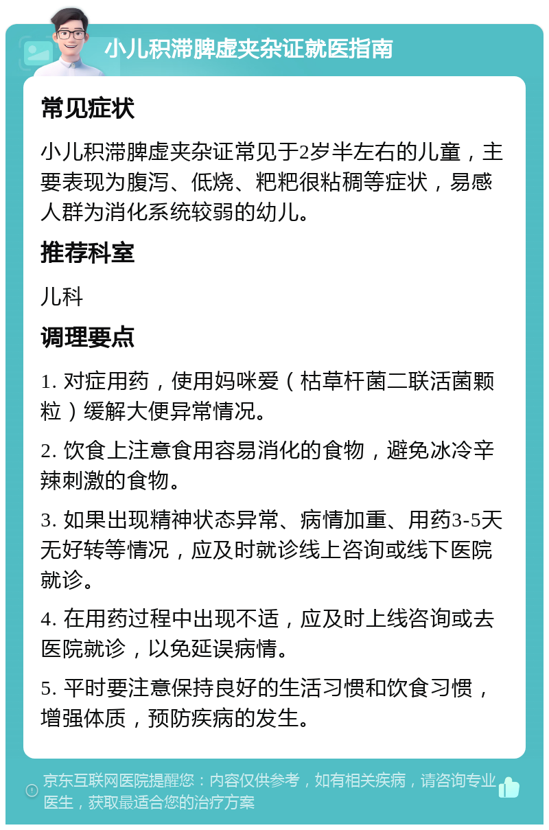 小儿积滞脾虚夹杂证就医指南 常见症状 小儿积滞脾虚夹杂证常见于2岁半左右的儿童，主要表现为腹泻、低烧、粑粑很粘稠等症状，易感人群为消化系统较弱的幼儿。 推荐科室 儿科 调理要点 1. 对症用药，使用妈咪爱（枯草杆菌二联活菌颗粒）缓解大便异常情况。 2. 饮食上注意食用容易消化的食物，避免冰冷辛辣刺激的食物。 3. 如果出现精神状态异常、病情加重、用药3-5天无好转等情况，应及时就诊线上咨询或线下医院就诊。 4. 在用药过程中出现不适，应及时上线咨询或去医院就诊，以免延误病情。 5. 平时要注意保持良好的生活习惯和饮食习惯，增强体质，预防疾病的发生。