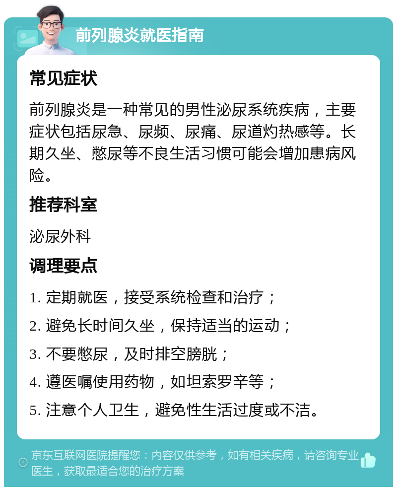 前列腺炎就医指南 常见症状 前列腺炎是一种常见的男性泌尿系统疾病，主要症状包括尿急、尿频、尿痛、尿道灼热感等。长期久坐、憋尿等不良生活习惯可能会增加患病风险。 推荐科室 泌尿外科 调理要点 1. 定期就医，接受系统检查和治疗； 2. 避免长时间久坐，保持适当的运动； 3. 不要憋尿，及时排空膀胱； 4. 遵医嘱使用药物，如坦索罗辛等； 5. 注意个人卫生，避免性生活过度或不洁。