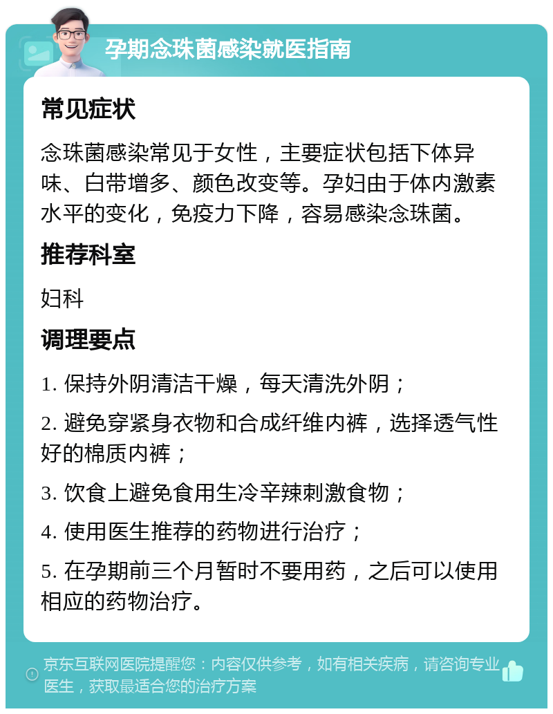 孕期念珠菌感染就医指南 常见症状 念珠菌感染常见于女性，主要症状包括下体异味、白带增多、颜色改变等。孕妇由于体内激素水平的变化，免疫力下降，容易感染念珠菌。 推荐科室 妇科 调理要点 1. 保持外阴清洁干燥，每天清洗外阴； 2. 避免穿紧身衣物和合成纤维内裤，选择透气性好的棉质内裤； 3. 饮食上避免食用生冷辛辣刺激食物； 4. 使用医生推荐的药物进行治疗； 5. 在孕期前三个月暂时不要用药，之后可以使用相应的药物治疗。