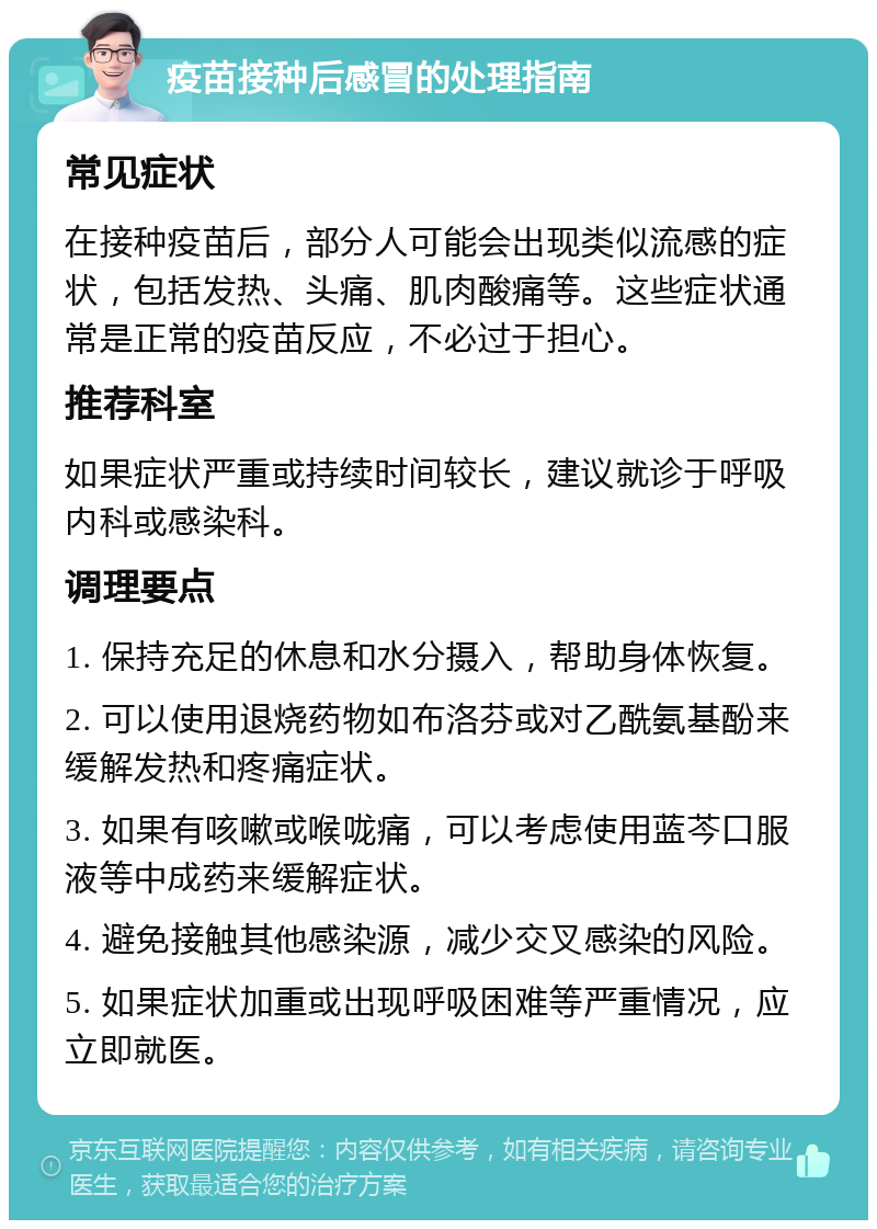 疫苗接种后感冒的处理指南 常见症状 在接种疫苗后，部分人可能会出现类似流感的症状，包括发热、头痛、肌肉酸痛等。这些症状通常是正常的疫苗反应，不必过于担心。 推荐科室 如果症状严重或持续时间较长，建议就诊于呼吸内科或感染科。 调理要点 1. 保持充足的休息和水分摄入，帮助身体恢复。 2. 可以使用退烧药物如布洛芬或对乙酰氨基酚来缓解发热和疼痛症状。 3. 如果有咳嗽或喉咙痛，可以考虑使用蓝芩口服液等中成药来缓解症状。 4. 避免接触其他感染源，减少交叉感染的风险。 5. 如果症状加重或出现呼吸困难等严重情况，应立即就医。