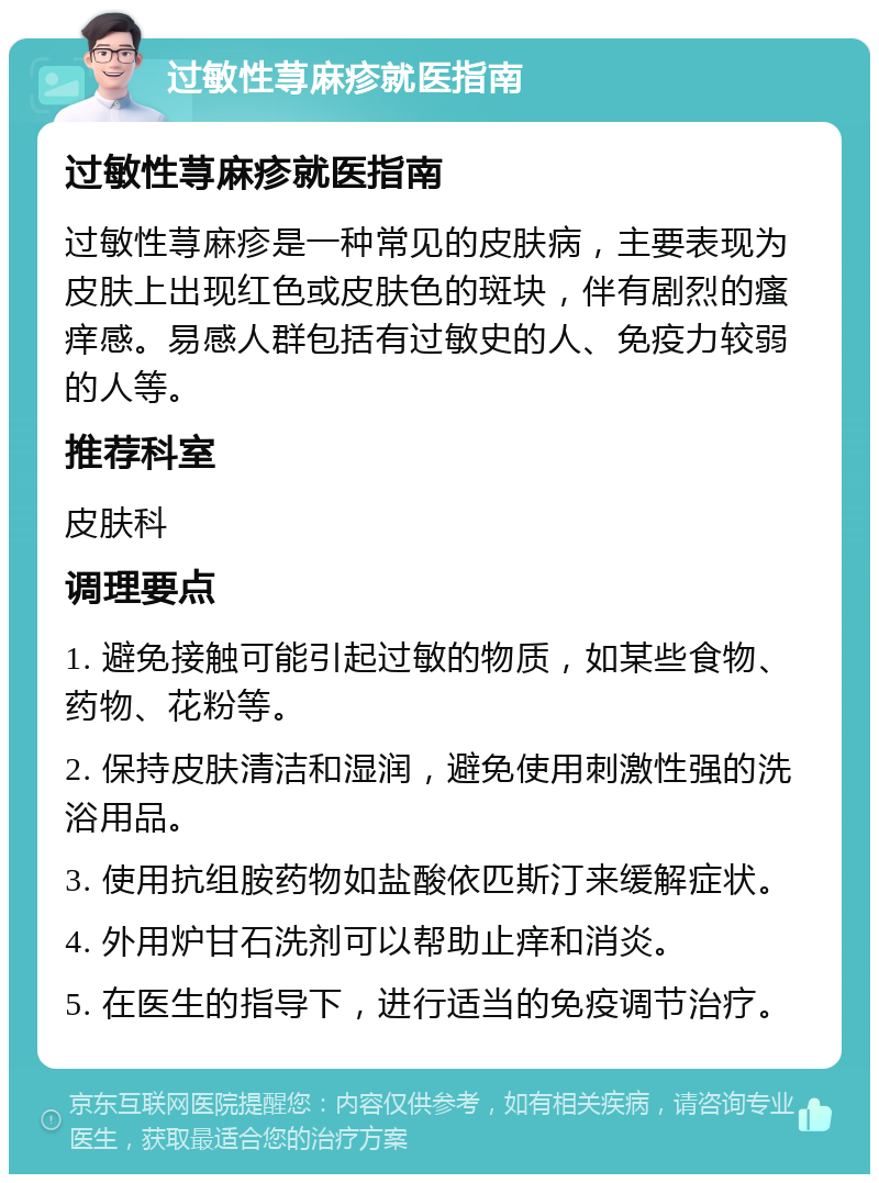 过敏性荨麻疹就医指南 过敏性荨麻疹就医指南 过敏性荨麻疹是一种常见的皮肤病，主要表现为皮肤上出现红色或皮肤色的斑块，伴有剧烈的瘙痒感。易感人群包括有过敏史的人、免疫力较弱的人等。 推荐科室 皮肤科 调理要点 1. 避免接触可能引起过敏的物质，如某些食物、药物、花粉等。 2. 保持皮肤清洁和湿润，避免使用刺激性强的洗浴用品。 3. 使用抗组胺药物如盐酸依匹斯汀来缓解症状。 4. 外用炉甘石洗剂可以帮助止痒和消炎。 5. 在医生的指导下，进行适当的免疫调节治疗。