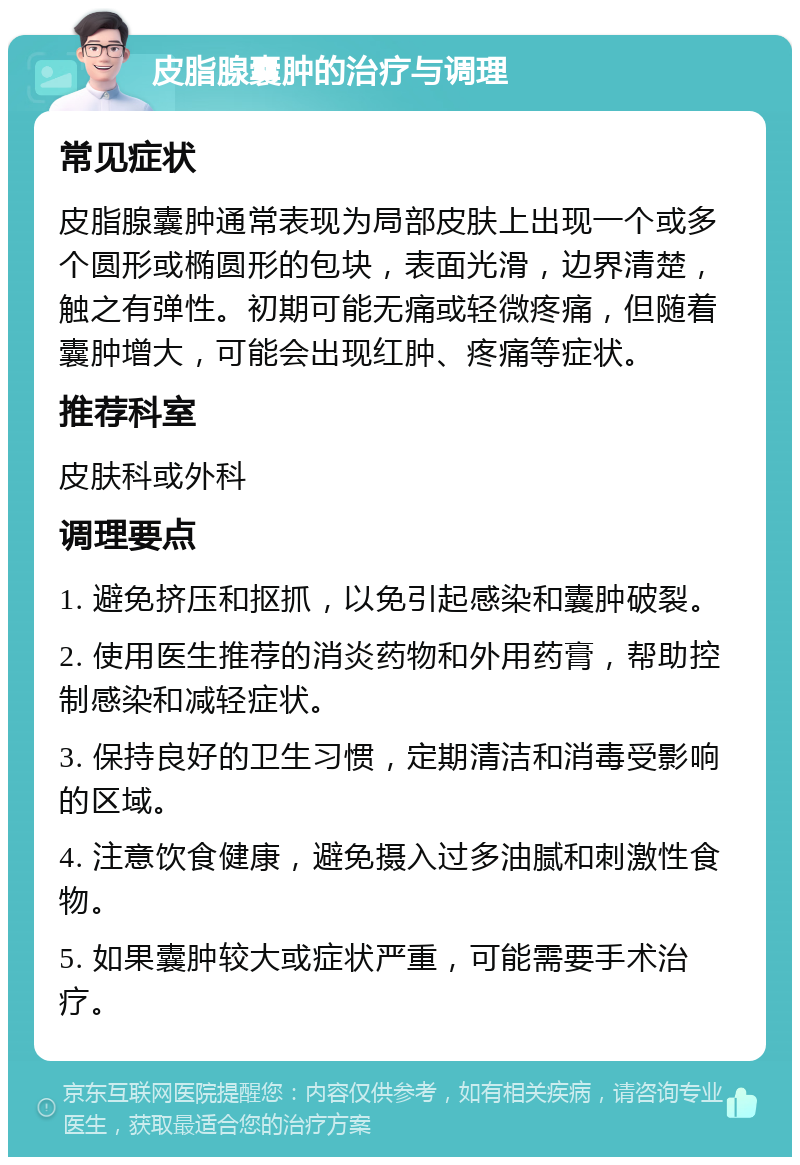 皮脂腺囊肿的治疗与调理 常见症状 皮脂腺囊肿通常表现为局部皮肤上出现一个或多个圆形或椭圆形的包块，表面光滑，边界清楚，触之有弹性。初期可能无痛或轻微疼痛，但随着囊肿增大，可能会出现红肿、疼痛等症状。 推荐科室 皮肤科或外科 调理要点 1. 避免挤压和抠抓，以免引起感染和囊肿破裂。 2. 使用医生推荐的消炎药物和外用药膏，帮助控制感染和减轻症状。 3. 保持良好的卫生习惯，定期清洁和消毒受影响的区域。 4. 注意饮食健康，避免摄入过多油腻和刺激性食物。 5. 如果囊肿较大或症状严重，可能需要手术治疗。