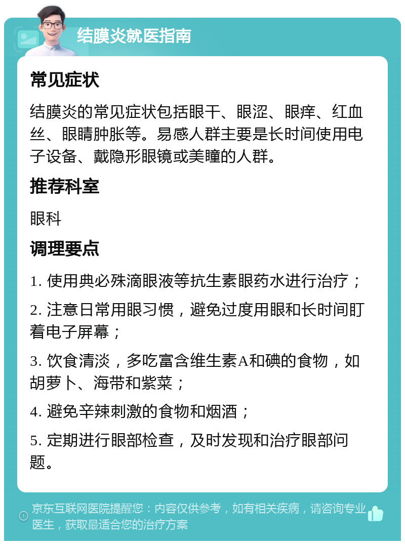 结膜炎就医指南 常见症状 结膜炎的常见症状包括眼干、眼涩、眼痒、红血丝、眼睛肿胀等。易感人群主要是长时间使用电子设备、戴隐形眼镜或美瞳的人群。 推荐科室 眼科 调理要点 1. 使用典必殊滴眼液等抗生素眼药水进行治疗； 2. 注意日常用眼习惯，避免过度用眼和长时间盯着电子屏幕； 3. 饮食清淡，多吃富含维生素A和碘的食物，如胡萝卜、海带和紫菜； 4. 避免辛辣刺激的食物和烟酒； 5. 定期进行眼部检查，及时发现和治疗眼部问题。