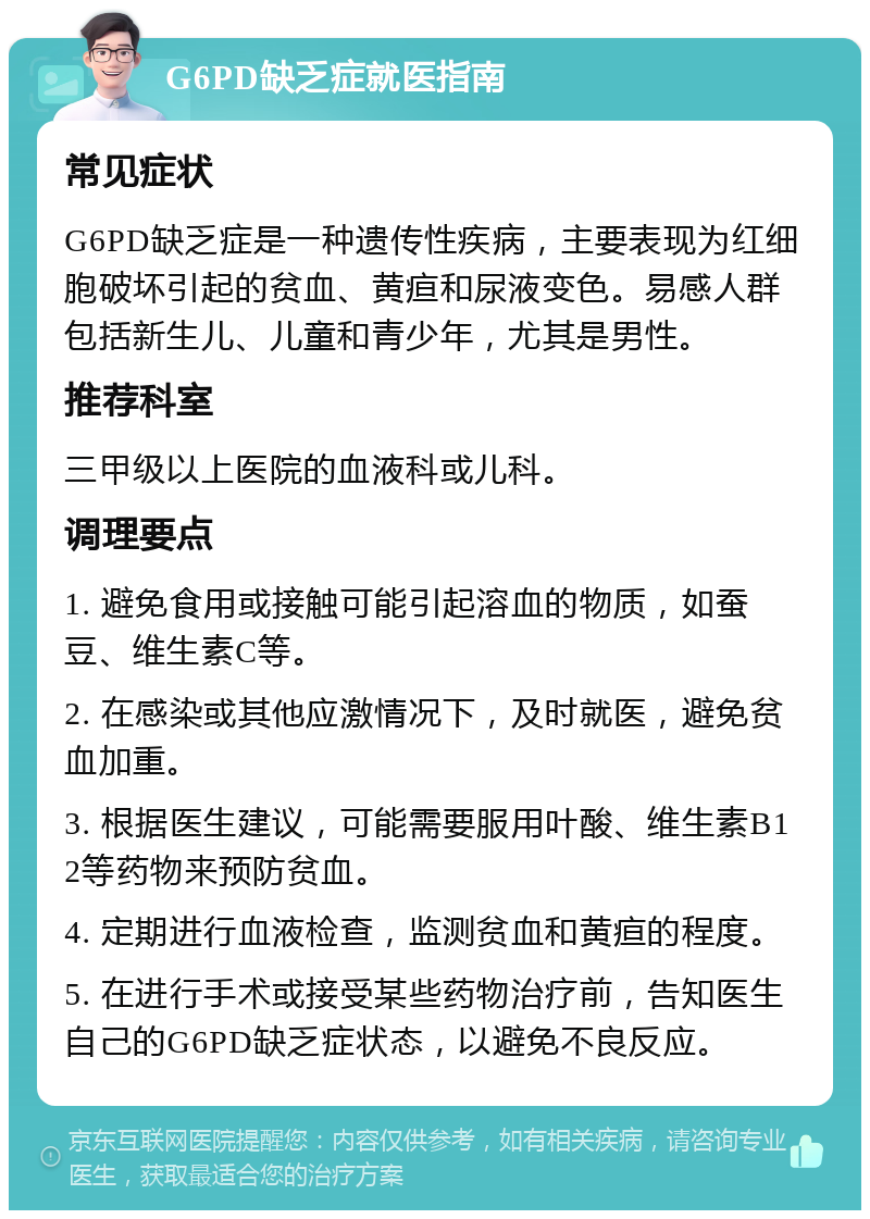 G6PD缺乏症就医指南 常见症状 G6PD缺乏症是一种遗传性疾病，主要表现为红细胞破坏引起的贫血、黄疸和尿液变色。易感人群包括新生儿、儿童和青少年，尤其是男性。 推荐科室 三甲级以上医院的血液科或儿科。 调理要点 1. 避免食用或接触可能引起溶血的物质，如蚕豆、维生素C等。 2. 在感染或其他应激情况下，及时就医，避免贫血加重。 3. 根据医生建议，可能需要服用叶酸、维生素B12等药物来预防贫血。 4. 定期进行血液检查，监测贫血和黄疸的程度。 5. 在进行手术或接受某些药物治疗前，告知医生自己的G6PD缺乏症状态，以避免不良反应。