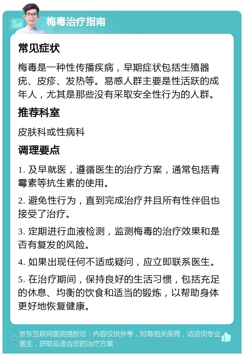 梅毒治疗指南 常见症状 梅毒是一种性传播疾病，早期症状包括生殖器疣、皮疹、发热等。易感人群主要是性活跃的成年人，尤其是那些没有采取安全性行为的人群。 推荐科室 皮肤科或性病科 调理要点 1. 及早就医，遵循医生的治疗方案，通常包括青霉素等抗生素的使用。 2. 避免性行为，直到完成治疗并且所有性伴侣也接受了治疗。 3. 定期进行血液检测，监测梅毒的治疗效果和是否有复发的风险。 4. 如果出现任何不适或疑问，应立即联系医生。 5. 在治疗期间，保持良好的生活习惯，包括充足的休息、均衡的饮食和适当的锻炼，以帮助身体更好地恢复健康。