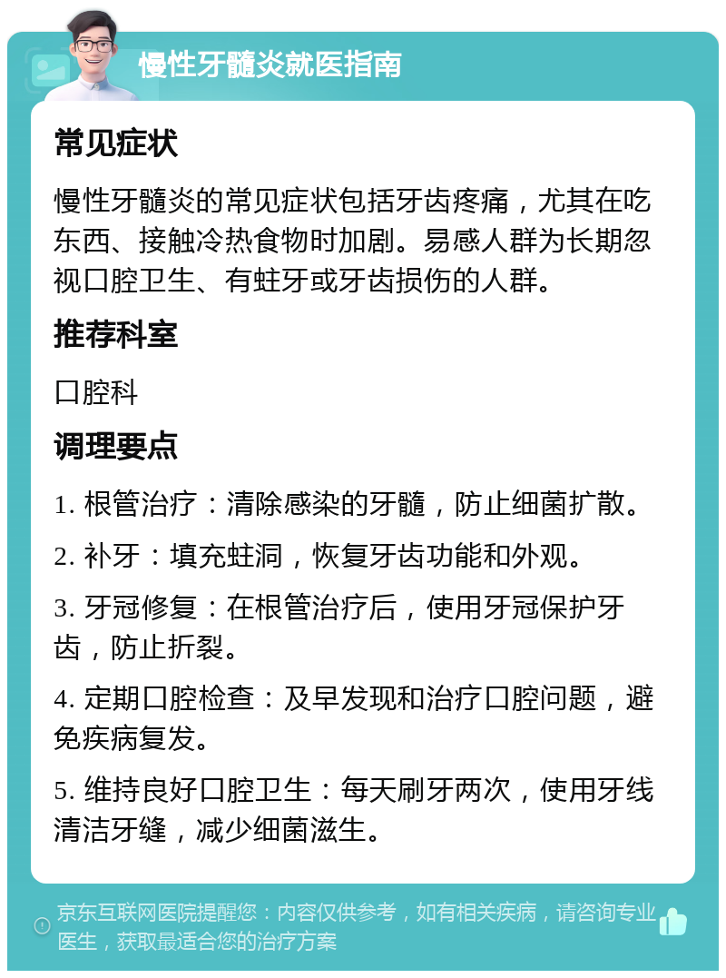 慢性牙髓炎就医指南 常见症状 慢性牙髓炎的常见症状包括牙齿疼痛，尤其在吃东西、接触冷热食物时加剧。易感人群为长期忽视口腔卫生、有蛀牙或牙齿损伤的人群。 推荐科室 口腔科 调理要点 1. 根管治疗：清除感染的牙髓，防止细菌扩散。 2. 补牙：填充蛀洞，恢复牙齿功能和外观。 3. 牙冠修复：在根管治疗后，使用牙冠保护牙齿，防止折裂。 4. 定期口腔检查：及早发现和治疗口腔问题，避免疾病复发。 5. 维持良好口腔卫生：每天刷牙两次，使用牙线清洁牙缝，减少细菌滋生。