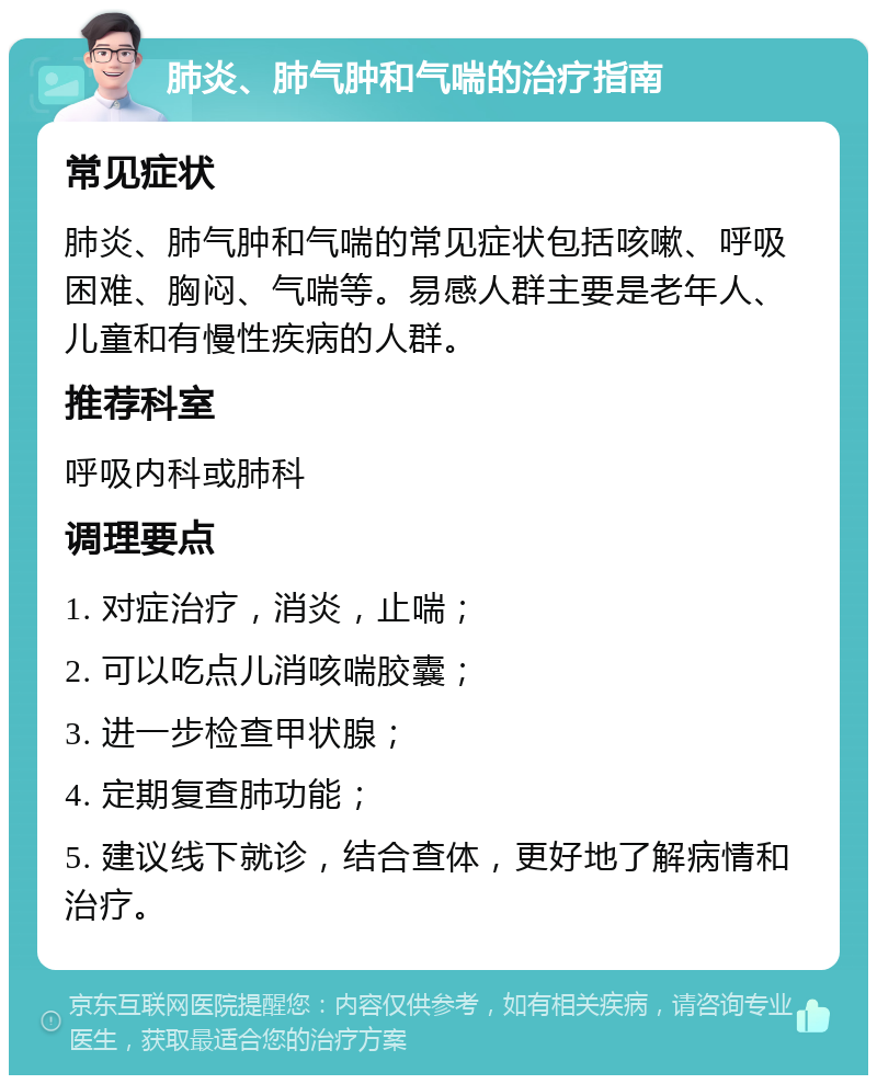 肺炎、肺气肿和气喘的治疗指南 常见症状 肺炎、肺气肿和气喘的常见症状包括咳嗽、呼吸困难、胸闷、气喘等。易感人群主要是老年人、儿童和有慢性疾病的人群。 推荐科室 呼吸内科或肺科 调理要点 1. 对症治疗，消炎，止喘； 2. 可以吃点儿消咳喘胶囊； 3. 进一步检查甲状腺； 4. 定期复查肺功能； 5. 建议线下就诊，结合查体，更好地了解病情和治疗。