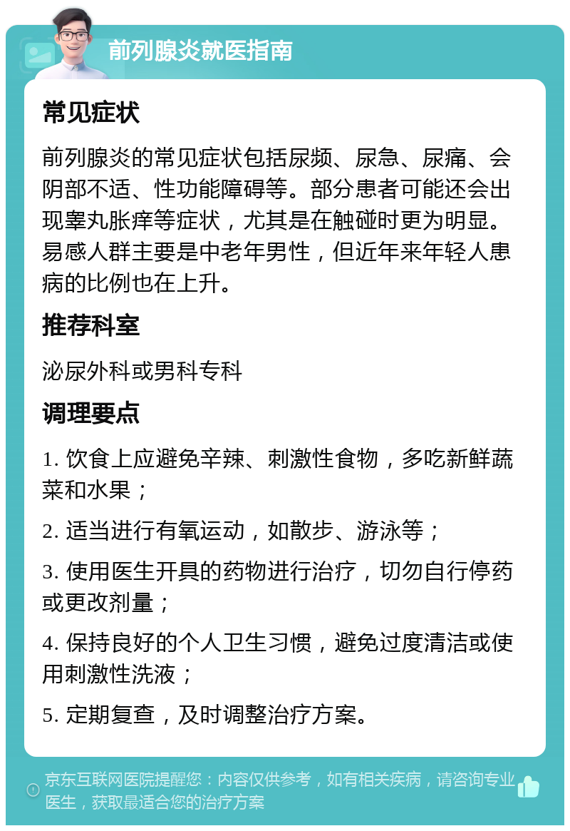 前列腺炎就医指南 常见症状 前列腺炎的常见症状包括尿频、尿急、尿痛、会阴部不适、性功能障碍等。部分患者可能还会出现睾丸胀痒等症状，尤其是在触碰时更为明显。易感人群主要是中老年男性，但近年来年轻人患病的比例也在上升。 推荐科室 泌尿外科或男科专科 调理要点 1. 饮食上应避免辛辣、刺激性食物，多吃新鲜蔬菜和水果； 2. 适当进行有氧运动，如散步、游泳等； 3. 使用医生开具的药物进行治疗，切勿自行停药或更改剂量； 4. 保持良好的个人卫生习惯，避免过度清洁或使用刺激性洗液； 5. 定期复查，及时调整治疗方案。