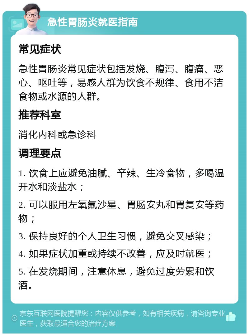 急性胃肠炎就医指南 常见症状 急性胃肠炎常见症状包括发烧、腹泻、腹痛、恶心、呕吐等，易感人群为饮食不规律、食用不洁食物或水源的人群。 推荐科室 消化内科或急诊科 调理要点 1. 饮食上应避免油腻、辛辣、生冷食物，多喝温开水和淡盐水； 2. 可以服用左氧氟沙星、胃肠安丸和胃复安等药物； 3. 保持良好的个人卫生习惯，避免交叉感染； 4. 如果症状加重或持续不改善，应及时就医； 5. 在发烧期间，注意休息，避免过度劳累和饮酒。