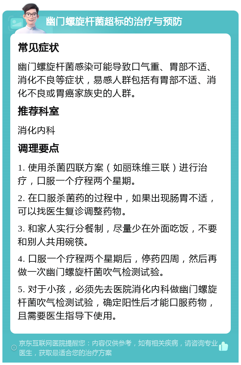 幽门螺旋杆菌超标的治疗与预防 常见症状 幽门螺旋杆菌感染可能导致口气重、胃部不适、消化不良等症状，易感人群包括有胃部不适、消化不良或胃癌家族史的人群。 推荐科室 消化内科 调理要点 1. 使用杀菌四联方案（如丽珠维三联）进行治疗，口服一个疗程两个星期。 2. 在口服杀菌药的过程中，如果出现肠胃不适，可以找医生复诊调整药物。 3. 和家人实行分餐制，尽量少在外面吃饭，不要和别人共用碗筷。 4. 口服一个疗程两个星期后，停药四周，然后再做一次幽门螺旋杆菌吹气检测试验。 5. 对于小孩，必须先去医院消化内科做幽门螺旋杆菌吹气检测试验，确定阳性后才能口服药物，且需要医生指导下使用。