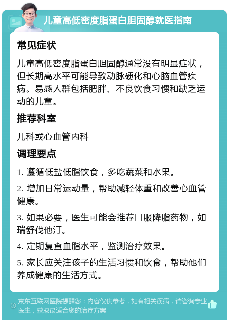 儿童高低密度脂蛋白胆固醇就医指南 常见症状 儿童高低密度脂蛋白胆固醇通常没有明显症状，但长期高水平可能导致动脉硬化和心脑血管疾病。易感人群包括肥胖、不良饮食习惯和缺乏运动的儿童。 推荐科室 儿科或心血管内科 调理要点 1. 遵循低盐低脂饮食，多吃蔬菜和水果。 2. 增加日常运动量，帮助减轻体重和改善心血管健康。 3. 如果必要，医生可能会推荐口服降脂药物，如瑞舒伐他汀。 4. 定期复查血脂水平，监测治疗效果。 5. 家长应关注孩子的生活习惯和饮食，帮助他们养成健康的生活方式。